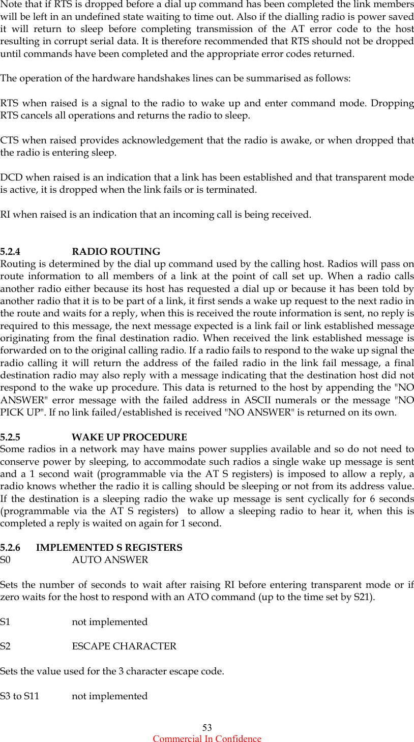  Commercial In Confidence 53 Note that if RTS is dropped before a dial up command has been completed the link members will be left in an undefined state waiting to time out. Also if the dialling radio is power saved it will return to sleep before completing transmission of the AT error code to the host resulting in corrupt serial data. It is therefore recommended that RTS should not be dropped until commands have been completed and the appropriate error codes returned.  The operation of the hardware handshakes lines can be summarised as follows:  RTS when raised is a signal to the radio to wake up and enter command mode. Dropping RTS cancels all operations and returns the radio to sleep.  CTS when raised provides acknowledgement that the radio is awake, or when dropped that the radio is entering sleep.  DCD when raised is an indication that a link has been established and that transparent mode is active, it is dropped when the link fails or is terminated.  RI when raised is an indication that an incoming call is being received.   5.2.4   RADIO ROUTING Routing is determined by the dial up command used by the calling host. Radios will pass on route information to all members of a link at the point of call set up. When a radio calls another radio either because its host has requested a dial up or because it has been told by another radio that it is to be part of a link, it first sends a wake up request to the next radio in the route and waits for a reply, when this is received the route information is sent, no reply is required to this message, the next message expected is a link fail or link established message originating from the final destination radio. When received the link established message is forwarded on to the original calling radio. If a radio fails to respond to the wake up signal the radio calling it will return the address of the failed radio in the link fail message, a final destination radio may also reply with a message indicating that the destination host did not respond to the wake up procedure. This data is returned to the host by appending the &quot;NO ANSWER&quot; error message with the failed address in ASCII numerals or the message &quot;NO PICK UP&quot;. If no link failed/established is received &quot;NO ANSWER&quot; is returned on its own.  5.2.5   WAKE UP PROCEDURE Some radios in a network may have mains power supplies available and so do not need to conserve power by sleeping, to accommodate such radios a single wake up message is sent and a 1 second wait (programmable via the AT S registers) is imposed to allow a reply, a radio knows whether the radio it is calling should be sleeping or not from its address value. If the destination is a sleeping radio the wake up message is sent cyclically for 6 seconds (programmable via the AT S registers)  to allow a sleeping radio to hear it, when this is completed a reply is waited on again for 1 second.  5.2.6 IMPLEMENTED S REGISTERS S0   AUTO ANSWER  Sets the number of seconds to wait after raising RI before entering transparent mode or if zero waits for the host to respond with an ATO command (up to the time set by S21).  S1   not implemented  S2   ESCAPE CHARACTER  Sets the value used for the 3 character escape code.  S3 to S11  not implemented  