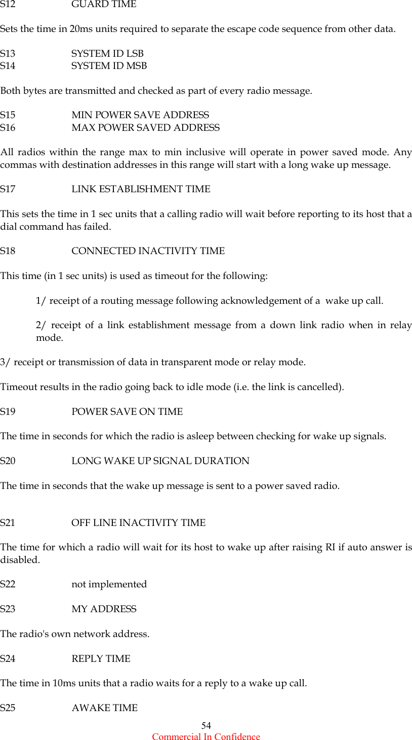  Commercial In Confidence 54 S12   GUARD TIME  Sets the time in 20ms units required to separate the escape code sequence from other data.  S13   SYSTEM ID LSB S14   SYSTEM ID MSB  Both bytes are transmitted and checked as part of every radio message.  S15    MIN POWER SAVE ADDRESS S16    MAX POWER SAVED ADDRESS  All radios within the range max to min inclusive will operate in power saved mode. Any commas with destination addresses in this range will start with a long wake up message.  S17    LINK ESTABLISHMENT TIME  This sets the time in 1 sec units that a calling radio will wait before reporting to its host that a dial command has failed.  S18    CONNECTED INACTIVITY TIME  This time (in 1 sec units) is used as timeout for the following:  1/ receipt of a routing message following acknowledgement of a  wake up call.  2/ receipt of a link establishment message from a down link radio when in relay mode.  3/ receipt or transmission of data in transparent mode or relay mode.  Timeout results in the radio going back to idle mode (i.e. the link is cancelled).  S19    POWER SAVE ON TIME  The time in seconds for which the radio is asleep between checking for wake up signals.  S20    LONG WAKE UP SIGNAL DURATION  The time in seconds that the wake up message is sent to a power saved radio.   S21    OFF LINE INACTIVITY TIME  The time for which a radio will wait for its host to wake up after raising RI if auto answer is disabled.  S22   not implemented  S23   MY ADDRESS  The radio&apos;s own network address.  S24   REPLY TIME  The time in 10ms units that a radio waits for a reply to a wake up call.  S25   AWAKE TIME 