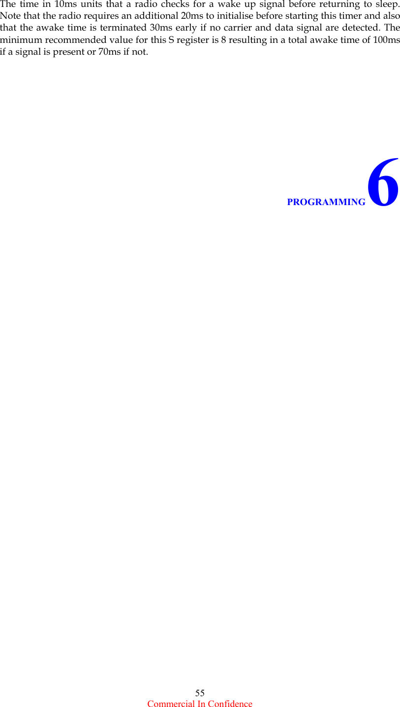  Commercial In Confidence 55  The time in 10ms units that a radio checks for a wake up signal before returning to sleep. Note that the radio requires an additional 20ms to initialise before starting this timer and also that the awake time is terminated 30ms early if no carrier and data signal are detected. The minimum recommended value for this S register is 8 resulting in a total awake time of 100ms if a signal is present or 70ms if not.                                  PROGRAMMING6                                        