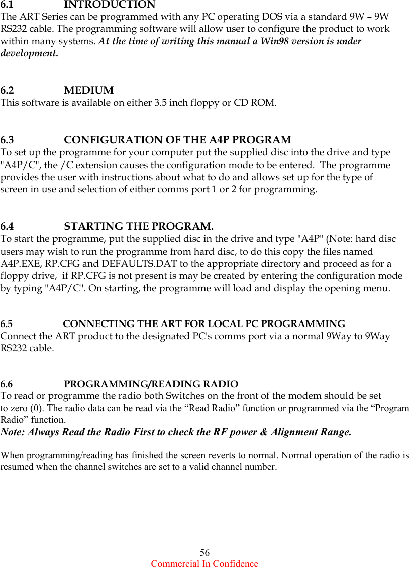  Commercial In Confidence 56               6.1 INTRODUCTION The ART Series can be programmed with any PC operating DOS via a standard 9W – 9W RS232 cable. The programming software will allow user to configure the product to work within many systems. At the time of writing this manual a Win98 version is under development.   6.2   MEDIUM  This software is available on either 3.5 inch floppy or CD ROM.   6.3  CONFIGURATION OF THE A4P PROGRAM To set up the programme for your computer put the supplied disc into the drive and type &quot;A4P/C&quot;, the /C extension causes the configuration mode to be entered.  The programme provides the user with instructions about what to do and allows set up for the type of  screen in use and selection of either comms port 1 or 2 for programming.   6.4  STARTING THE PROGRAM. To start the programme, put the supplied disc in the drive and type &quot;A4P&quot; (Note: hard disc users may wish to run the programme from hard disc, to do this copy the files named A4P.EXE, RP.CFG and DEFAULTS.DAT to the appropriate directory and proceed as for a floppy drive,  if RP.CFG is not present is may be created by entering the configuration mode by typing &quot;A4P/C&quot;. On starting, the programme will load and display the opening menu.   6.5  CONNECTING THE ART FOR LOCAL PC PROGRAMMING Connect the ART product to the designated PC&apos;s comms port via a normal 9Way to 9Way RS232 cable.   6.6 PROGRAMMING/READING RADIO To read or programme the radio both Switches on the front of the modem should be set  to zero (0). The radio data can be read via the “Read Radio” function or programmed via the “Program Radio” function.  Note: Always Read the Radio First to check the RF power &amp; Alignment Range.  When programming/reading has finished the screen reverts to normal. Normal operation of the radio is resumed when the channel switches are set to a valid channel number.      