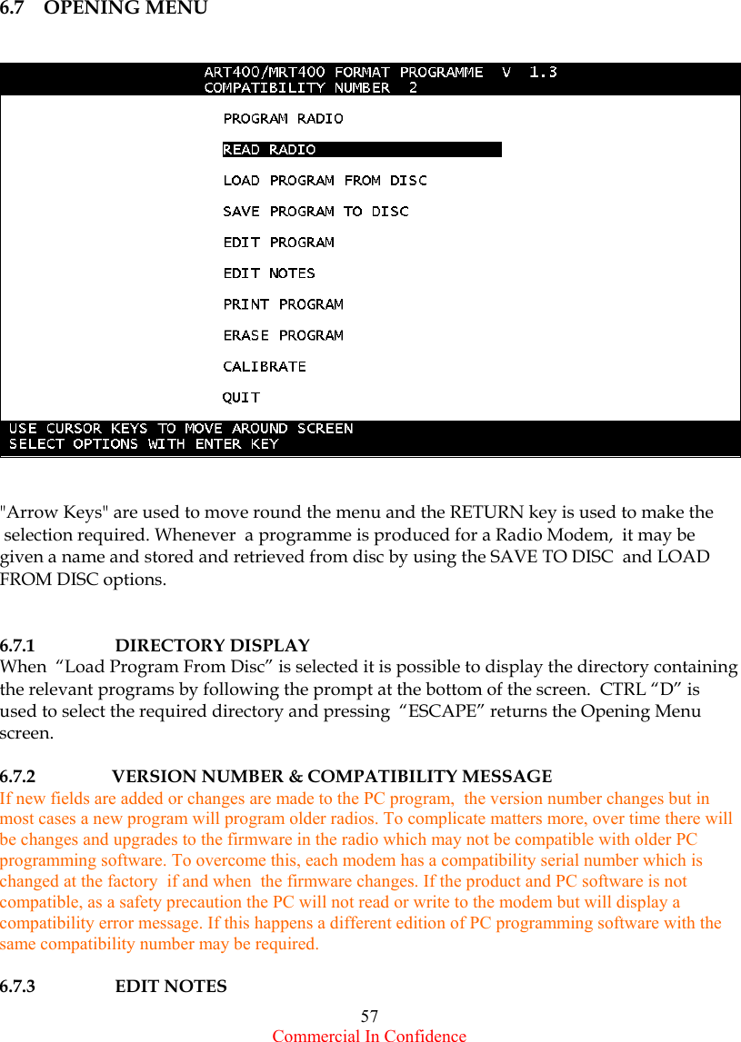  Commercial In Confidence 57             6.7    OPENING MENU      &quot;Arrow Keys&quot; are used to move round the menu and the RETURN key is used to make the  selection required. Whenever  a programme is produced for a Radio Modem,  it may be  given a name and stored and retrieved from disc by using the SAVE TO DISC  and LOAD FROM DISC options.           6.7.1 DIRECTORY DISPLAY When  “Load Program From Disc” is selected it is possible to display the directory containing the relevant programs by following the prompt at the bottom of the screen.  CTRL “D” is used to select the required directory and pressing  “ESCAPE” returns the Opening Menu screen.  6.7.2                 VERSION NUMBER &amp; COMPATIBILITY MESSAGE If new fields are added or changes are made to the PC program,  the version number changes but in most cases a new program will program older radios. To complicate matters more, over time there will be changes and upgrades to the firmware in the radio which may not be compatible with older PC programming software. To overcome this, each modem has a compatibility serial number which is changed at the factory  if and when  the firmware changes. If the product and PC software is not compatible, as a safety precaution the PC will not read or write to the modem but will display a compatibility error message. If this happens a different edition of PC programming software with the same compatibility number may be required.  6.7.3       EDIT NOTES 