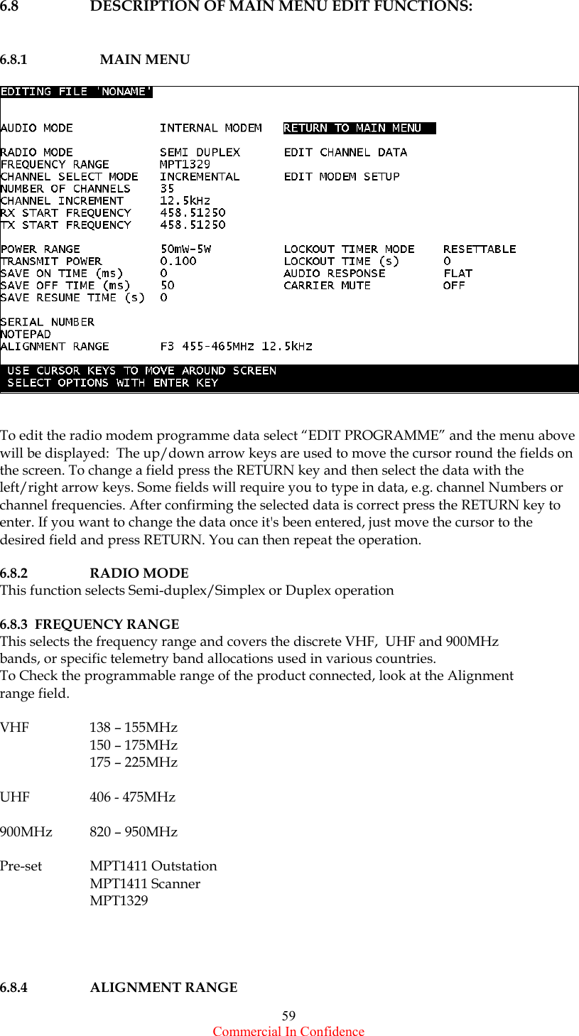  Commercial In Confidence 59 6.8  DESCRIPTION OF MAIN MENU EDIT FUNCTIONS:   6.8.1   MAIN MENU     To edit the radio modem programme data select “EDIT PROGRAMME” and the menu above will be displayed:  The up/down arrow keys are used to move the cursor round the fields on the screen. To change a field press the RETURN key and then select the data with the left/right arrow keys. Some fields will require you to type in data, e.g. channel Numbers or channel frequencies. After confirming the selected data is correct press the RETURN key to enter. If you want to change the data once it&apos;s been entered, just move the cursor to the desired field and press RETURN. You can then repeat the operation.     6.8.2 RADIO MODE  This function selects Semi-duplex/Simplex or Duplex operation  6.8.3  FREQUENCY RANGE This selects the frequency range and covers the discrete VHF,  UHF and 900MHz bands, or specific telemetry band allocations used in various countries.  To Check the programmable range of the product connected, look at the Alignment  range field.  VHF  138 – 155MHz   150 – 175MHz   175 – 225MHz  UHF  406 - 475MHz  900MHz  820 – 950MHz  Pre-set MPT1411 Outstation  MPT1411 Scanner  MPT1329      6.8.4 ALIGNMENT RANGE 