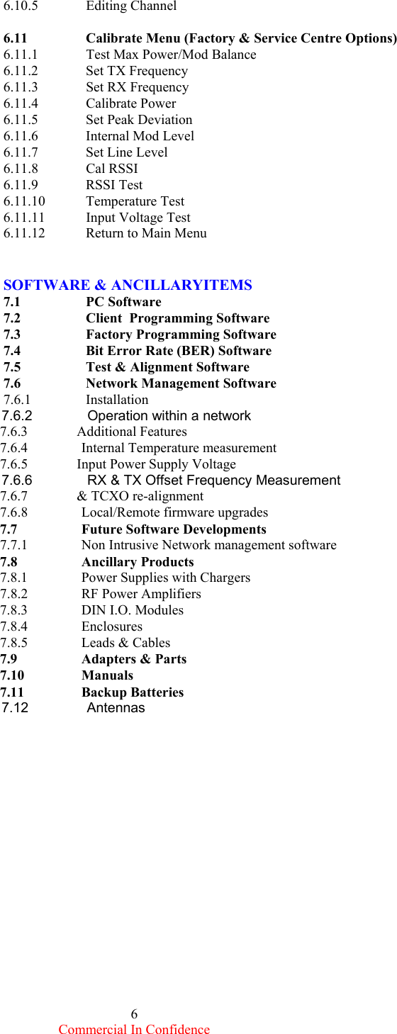  Commercial In Confidence 6 6.10.5 Editing Channel   6.11    Calibrate Menu (Factory &amp; Service Centre Options) 6.11.1  Test Max Power/Mod Balance 6.11.2 Set TX Frequency 6.11.3  Set RX Frequency 6.11.4 Calibrate Power 6.11.5 Set Peak Deviation 6.11.6  Internal Mod Level 6.11.7 Set Line Level 6.11.8 Cal RSSI  6.11.9 RSSI Test 6.11.10 Temperature Test 6.11.11  Input Voltage Test   6.11.12  Return to Main Menu   SOFTWARE &amp; ANCILLARYITEMS  7.1   PC Software 7.2    Client  Programming Software 7.3    Factory Programming Software 7.4    Bit Error Rate (BER) Software 7.5    Test &amp; Alignment Software 7.6    Network Management Software 7.6.1   Installation                    7.6.2              Operation within a network           7.6.3              Additional Features           7.6.4               Internal Temperature measurement           7.6.5              Input Power Supply Voltage           7.6.6              RX &amp; TX Offset Frequency Measurement           7.6.7              &amp; TCXO re-alignment             7.6.8               Local/Remote firmware upgrades          7.7               Future Software Developments            7.7.1               Non Intrusive Network management software            7.8               Ancillary Products           7.8.1               Power Supplies with Chargers           7.8.2               RF Power Amplifiers           7.8.3               DIN I.O. Modules           7.8.4               Enclosures           7.8.5               Leads &amp; Cables           7.9               Adapters &amp; Parts           7.10               Manuals            7.11               Backup Batteries           7.12               Antennas                                