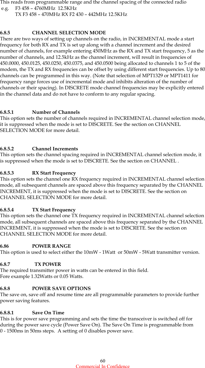  Commercial In Confidence 60 This reads from programmable range and the channel spacing of the connected radio  e.g.     F3 458 – 4760MHz  12.5KHz             TX F3 458 – 470MHz RX F2 430 – 442MHz 12.5KHz     6.8.5 CHANNEL SELECTION MODE There are two ways of setting up channels on the radio, in INCREMENTAL mode a start frequency for both RX and TX is set up along with a channel increment and the desired number of channels, for example entering 450MHz as the RX and TX start frequency, 5 as the number of channels, and 12.5kHz as the channel increment, will result in frequencies of 450.0000, 450.0125, 450.0250, 450.0375, and 450.0500 being allocated to channels 1 to 5 of the modem, the TX and RX frequencies can be offset by using different start frequencies. Up to 80 channels can be programmed in this way. (Note that selection of MPT1329 or MPT1411 for frequency range forces use of incremental mode and inhibits alteration of the number of channels or their spacing). In DISCRETE mode channel frequencies may be explicitly entered in the channel data and do not have to conform to any regular spacing.   6.8.5.1  Number of Channels This option sets the number of channels required in INCREMENTAL channel selection mode, it is suppressed when the mode is set to DISCRETE. See the section on CHANNEL SELECTION MODE for more detail.   6.8.5.2 Channel Increments This option sets the channel spacing required in INCREMENTAL channel selection mode, it is suppressed when the mode is set to DISCRETE. See the section on CHANNEL .  6.8.5.3  RX Start Frequency This option sets the channel one RX frequency required in INCREMENTAL channel selection mode, all subsequent channels are spaced above this frequency separated by the CHANNEL INCREMENT, it is suppressed when the mode is set to DISCRETE. See the section on CHANNEL SELECTION MODE for more detail.  6.8.5.4  TX Start Frequency This option sets the channel one TX frequency required in INCREMENTAL channel selection mode, all subsequent channels are spaced above this frequency separated by the CHANNEL INCREMENT, it is suppressed when the mode is set to DISCRETE. See the section on CHANNEL SELECTION MODE for more detail.  6.86 POWER RANGE This option is used to select either the 10mW - 1Watt  or 50mW - 5Watt transmitter version.   6.8.7    TX POWER                                    The required transmitter power in watts can be entered in this field. Fore example 1.32Watts or 0.05 Watts.   6.8.8  POWER SAVE OPTIONS The save on, save off and resume time are all programmable parameters to provide further power saving features.  6.8.8.1  Save On Time   This is for power save programming and sets the time the transceiver is switched off for during the power save cycle (Power Save On). The Save On Time is programmable from 0 - 1500ms in 50ms steps.  A setting of 0 disables power save.              