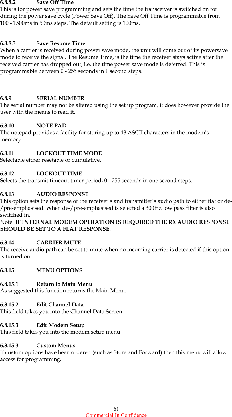  Commercial In Confidence 61 6.8.8.2  Save Off Time   This is for power save programming and sets the time the transceiver is switched on for during the power save cycle (Power Save Off). The Save Off Time is programmable from  100 - 1500ms in 50ms steps. The default setting is 100ms.   6.8.8.3  Save Resume Time   When a carrier is received during power save mode, the unit will come out of its powersave mode to receive the signal. The Resume Time, is the time the receiver stays active after the received carrier has dropped out, i.e. the time power save mode is deferred. This is programmable between 0 - 255 seconds in 1 second steps.      6.8.9 SERIAL NUMBER The serial number may not be altered using the set up program, it does however provide the user with the means to read it.  6.8.10 NOTE PAD The notepad provides a facility for storing up to 48 ASCII characters in the modem&apos;s memory.  6.8.11    LOCKOUT TIME MODE Selectable either resetable or cumulative.                      6.8.12 LOCKOUT TIME Selects the transmit timeout timer period, 0 - 255 seconds in one second steps.  6.8.13    AUDIO RESPONSE This option sets the response of the receiver’s and transmitter’s audio path to either flat or de-/pre-emphasised. When de-/pre-emphasised is selected a 300Hz low pass filter is also switched in.  Note: IF INTERNAL MODEM OPERATION IS REQUIRED THE RX AUDIO RESPONSE SHOULD BE SET TO A FLAT RESPONSE.  6.8.14    CARRIER MUTE The receive audio path can be set to mute when no incoming carrier is detected if this option is turned on.  6.8.15 MENU OPTIONS  6.8.15.1  Return to Main Menu As suggested this function returns the Main Menu.  6.8.15.2  Edit Channel Data This field takes you into the Channel Data Screen  6.8.15.3 Edit Modem Setup This field takes you into the modem setup menu  6.8.15.3 Custom Menus If custom options have been ordered (such as Store and Forward) then this menu will allow access for programming. 