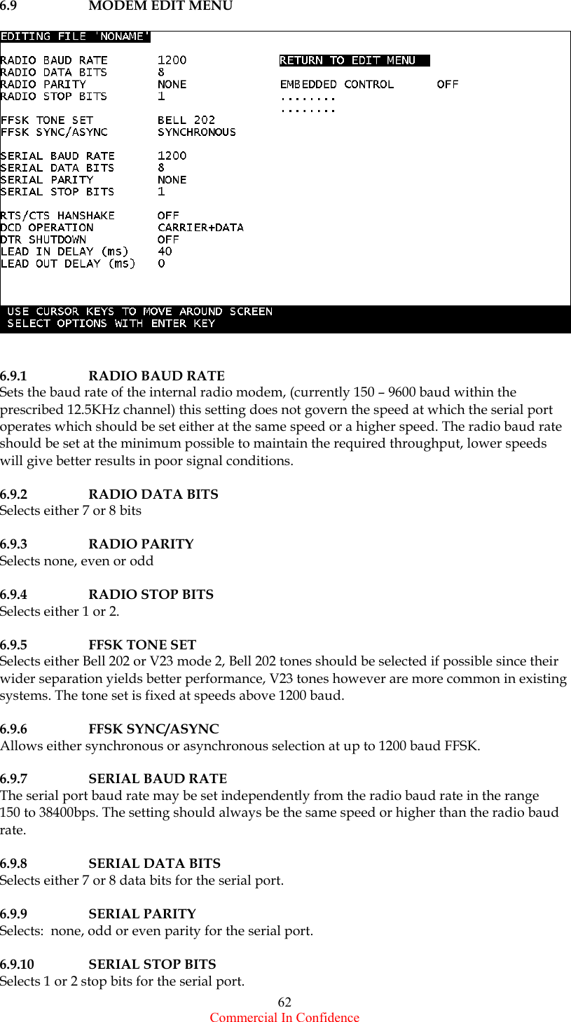  Commercial In Confidence 62 6.9  MODEM EDIT MENU     6.9.1 RADIO BAUD RATE Sets the baud rate of the internal radio modem, (currently 150 – 9600 baud within the prescribed 12.5KHz channel) this setting does not govern the speed at which the serial port operates which should be set either at the same speed or a higher speed. The radio baud rate should be set at the minimum possible to maintain the required throughput, lower speeds will give better results in poor signal conditions.  6.9.2 RADIO DATA BITS Selects either 7 or 8 bits   6.9.3 RADIO PARITY Selects none, even or odd  6.9.4  RADIO STOP BITS Selects either 1 or 2.  6.9.5 FFSK TONE SET Selects either Bell 202 or V23 mode 2, Bell 202 tones should be selected if possible since their wider separation yields better performance, V23 tones however are more common in existing systems. The tone set is fixed at speeds above 1200 baud.  6.9.6 FFSK SYNC/ASYNC Allows either synchronous or asynchronous selection at up to 1200 baud FFSK.   6.9.7  SERIAL BAUD RATE           The serial port baud rate may be set independently from the radio baud rate in the range  150 to 38400bps. The setting should always be the same speed or higher than the radio baud rate.   6.9.8  SERIAL DATA BITS           Selects either 7 or 8 data bits for the serial port.  6.9.9  SERIAL PARITY              Selects:  none, odd or even parity for the serial port.  6.9.10  SERIAL STOP BITS                    Selects 1 or 2 stop bits for the serial port. 