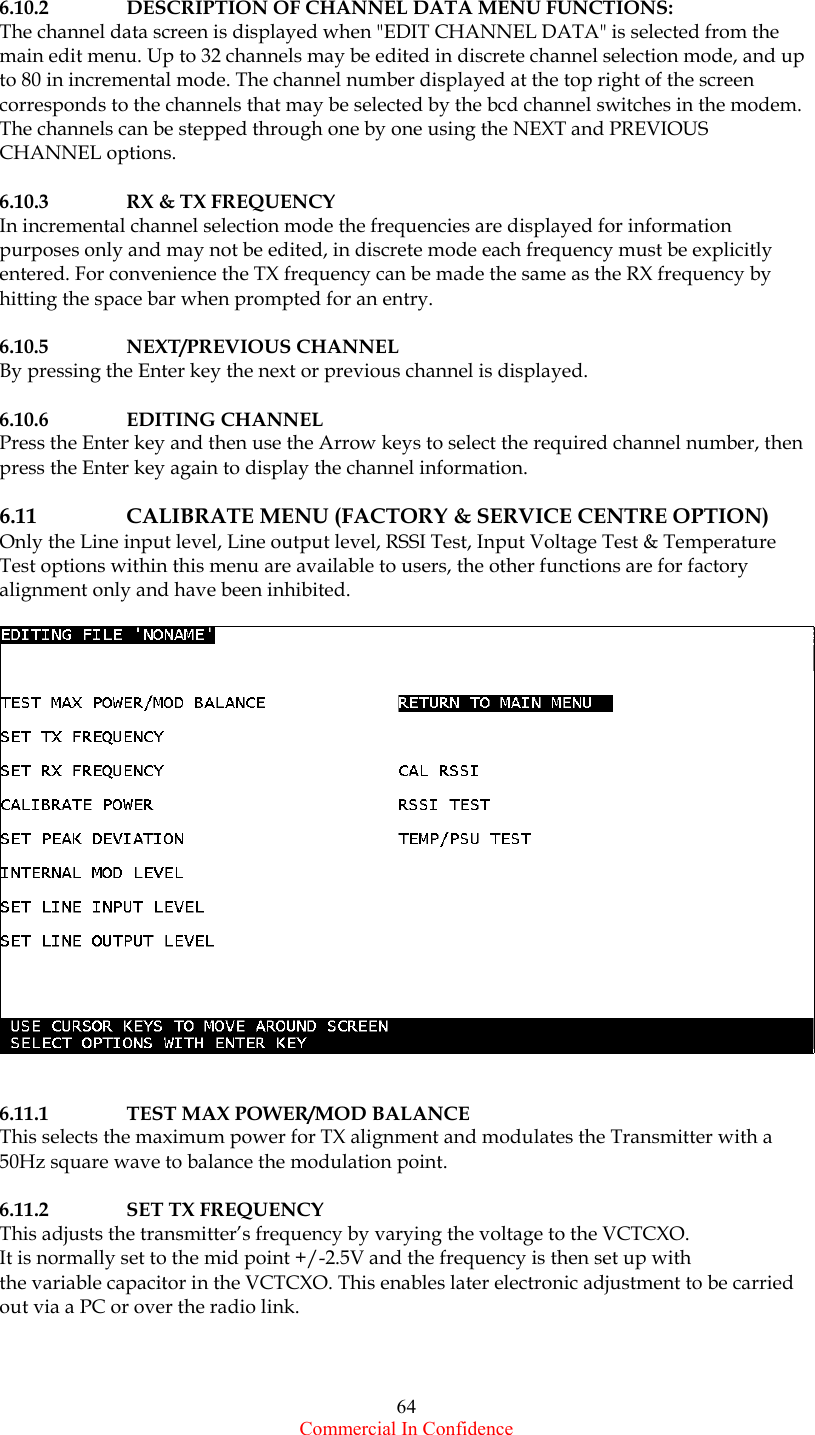  Commercial In Confidence 64  6.10.2  DESCRIPTION OF CHANNEL DATA MENU FUNCTIONS: The channel data screen is displayed when &quot;EDIT CHANNEL DATA&quot; is selected from the main edit menu. Up to 32 channels may be edited in discrete channel selection mode, and up to 80 in incremental mode. The channel number displayed at the top right of the screen corresponds to the channels that may be selected by the bcd channel switches in the modem. The channels can be stepped through one by one using the NEXT and PREVIOUS CHANNEL options.  6.10.3  RX &amp; TX FREQUENCY In incremental channel selection mode the frequencies are displayed for information purposes only and may not be edited, in discrete mode each frequency must be explicitly entered. For convenience the TX frequency can be made the same as the RX frequency by hitting the space bar when prompted for an entry.  6.10.5 NEXT/PREVIOUS CHANNEL By pressing the Enter key the next or previous channel is displayed.   6.10.6 EDITING CHANNEL Press the Enter key and then use the Arrow keys to select the required channel number, then press the Enter key again to display the channel information.     6.11      CALIBRATE MENU (FACTORY &amp; SERVICE CENTRE OPTION) Only the Line input level, Line output level, RSSI Test, Input Voltage Test &amp; Temperature  Test options within this menu are available to users, the other functions are for factory alignment only and have been inhibited.      6.11.1  TEST MAX POWER/MOD BALANCE This selects the maximum power for TX alignment and modulates the Transmitter with a 50Hz square wave to balance the modulation point.  6.11.2 SET TX FREQUENCY This adjusts the transmitter’s frequency by varying the voltage to the VCTCXO.    It is normally set to the mid point +/-2.5V and the frequency is then set up with the variable capacitor in the VCTCXO. This enables later electronic adjustment to be carried out via a PC or over the radio link.      