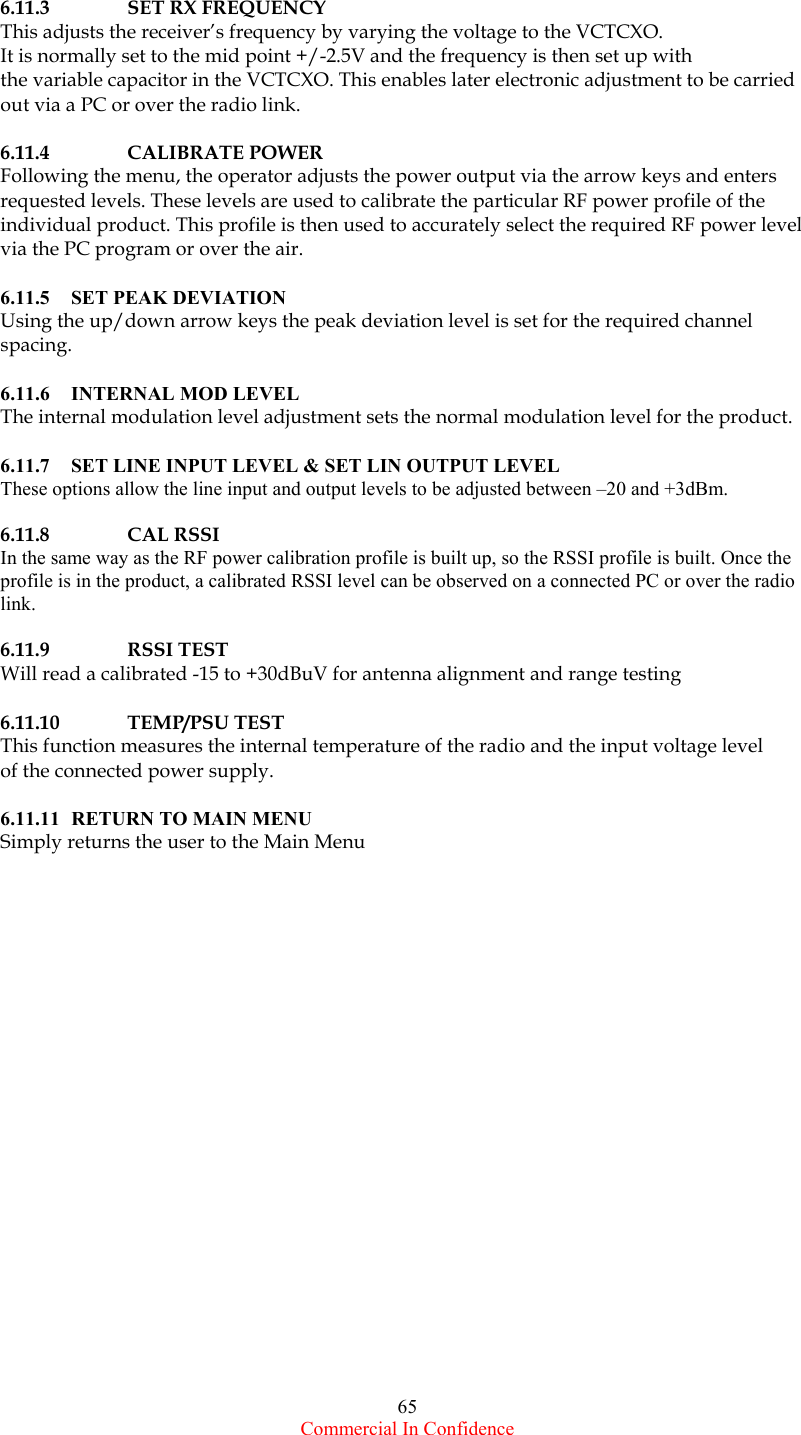  Commercial In Confidence 65  6.11.3  SET RX FREQUENCY This adjusts the receiver’s frequency by varying the voltage to the VCTCXO.    It is normally set to the mid point +/-2.5V and the frequency is then set up with the variable capacitor in the VCTCXO. This enables later electronic adjustment to be carried out via a PC or over the radio link.    6.11.4 CALIBRATE POWER Following the menu, the operator adjusts the power output via the arrow keys and enters  requested levels. These levels are used to calibrate the particular RF power profile of the individual product. This profile is then used to accurately select the required RF power level via the PC program or over the air.    6.11.5  SET PEAK DEVIATION Using the up/down arrow keys the peak deviation level is set for the required channel spacing.   6.11.6 INTERNAL MOD LEVEL The internal modulation level adjustment sets the normal modulation level for the product.    6.11.7  SET LINE INPUT LEVEL &amp; SET LIN OUTPUT LEVEL These options allow the line input and output levels to be adjusted between –20 and +3dBm.  6.11.8 CAL RSSI In the same way as the RF power calibration profile is built up, so the RSSI profile is built. Once the profile is in the product, a calibrated RSSI level can be observed on a connected PC or over the radio link.   6.11.9 RSSI TEST Will read a calibrated -15 to +30dBuV for antenna alignment and range testing  6.11.10 TEMP/PSU TEST This function measures the internal temperature of the radio and the input voltage level of the connected power supply.  6.11.11  RETURN TO MAIN MENU Simply returns the user to the Main Menu   