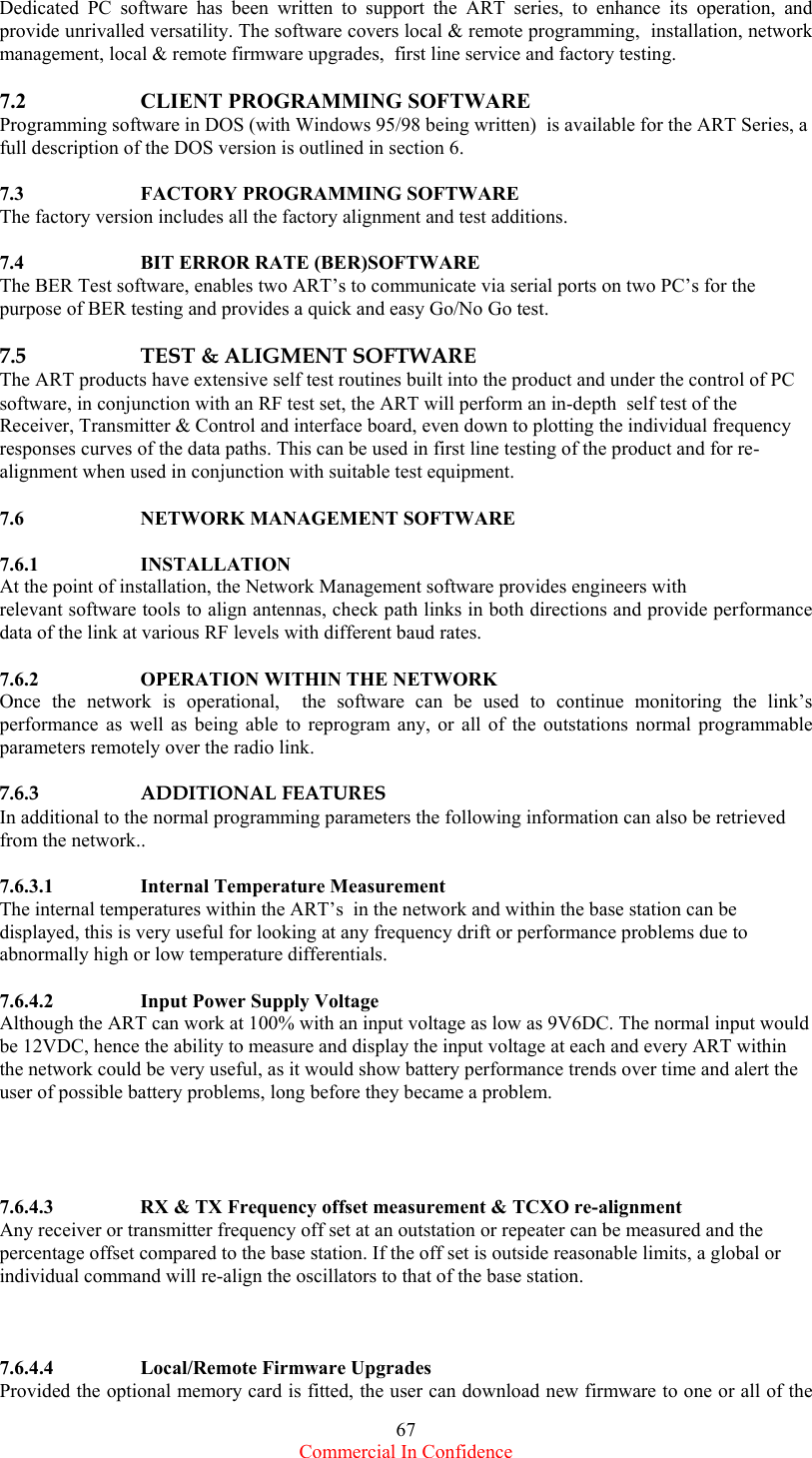  Commercial In Confidence 67 Dedicated PC software has been written to support the ART series, to enhance its operation, and provide unrivalled versatility. The software covers local &amp; remote programming,  installation, network management, local &amp; remote firmware upgrades,  first line service and factory testing.  7.2   CLIENT PROGRAMMING SOFTWARE Programming software in DOS (with Windows 95/98 being written)  is available for the ART Series, a full description of the DOS version is outlined in section 6.  7.3    FACTORY PROGRAMMING SOFTWARE The factory version includes all the factory alignment and test additions.     7.4    BIT ERROR RATE (BER)SOFTWARE The BER Test software, enables two ART’s to communicate via serial ports on two PC’s for the purpose of BER testing and provides a quick and easy Go/No Go test.  7.5    TEST &amp; ALIGMENT SOFTWARE The ART products have extensive self test routines built into the product and under the control of PC software, in conjunction with an RF test set, the ART will perform an in-depth  self test of the Receiver, Transmitter &amp; Control and interface board, even down to plotting the individual frequency responses curves of the data paths. This can be used in first line testing of the product and for re-alignment when used in conjunction with suitable test equipment.  7.6    NETWORK MANAGEMENT SOFTWARE  7.6.1   INSTALLATION At the point of installation, the Network Management software provides engineers with  relevant software tools to align antennas, check path links in both directions and provide performance data of the link at various RF levels with different baud rates.   7.6.2    OPERATION WITHIN THE NETWORK  Once the network is operational,  the software can be used to continue monitoring the link’s performance as well as being able to reprogram any, or all of the outstations normal programmable parameters remotely over the radio link.  7.6.3    ADDITIONAL FEATURES  In additional to the normal programming parameters the following information can also be retrieved from the network..  7.6.3.1   Internal Temperature Measurement The internal temperatures within the ART’s  in the network and within the base station can be displayed, this is very useful for looking at any frequency drift or performance problems due to abnormally high or low temperature differentials.   7.6.4.2    Input Power Supply Voltage Although the ART can work at 100% with an input voltage as low as 9V6DC. The normal input would be 12VDC, hence the ability to measure and display the input voltage at each and every ART within the network could be very useful, as it would show battery performance trends over time and alert the user of possible battery problems, long before they became a problem.     7.6.4.3    RX &amp; TX Frequency offset measurement &amp; TCXO re-alignment Any receiver or transmitter frequency off set at an outstation or repeater can be measured and the percentage offset compared to the base station. If the off set is outside reasonable limits, a global or individual command will re-align the oscillators to that of the base station.    7.6.4.4   Local/Remote Firmware Upgrades Provided the optional memory card is fitted, the user can download new firmware to one or all of the 