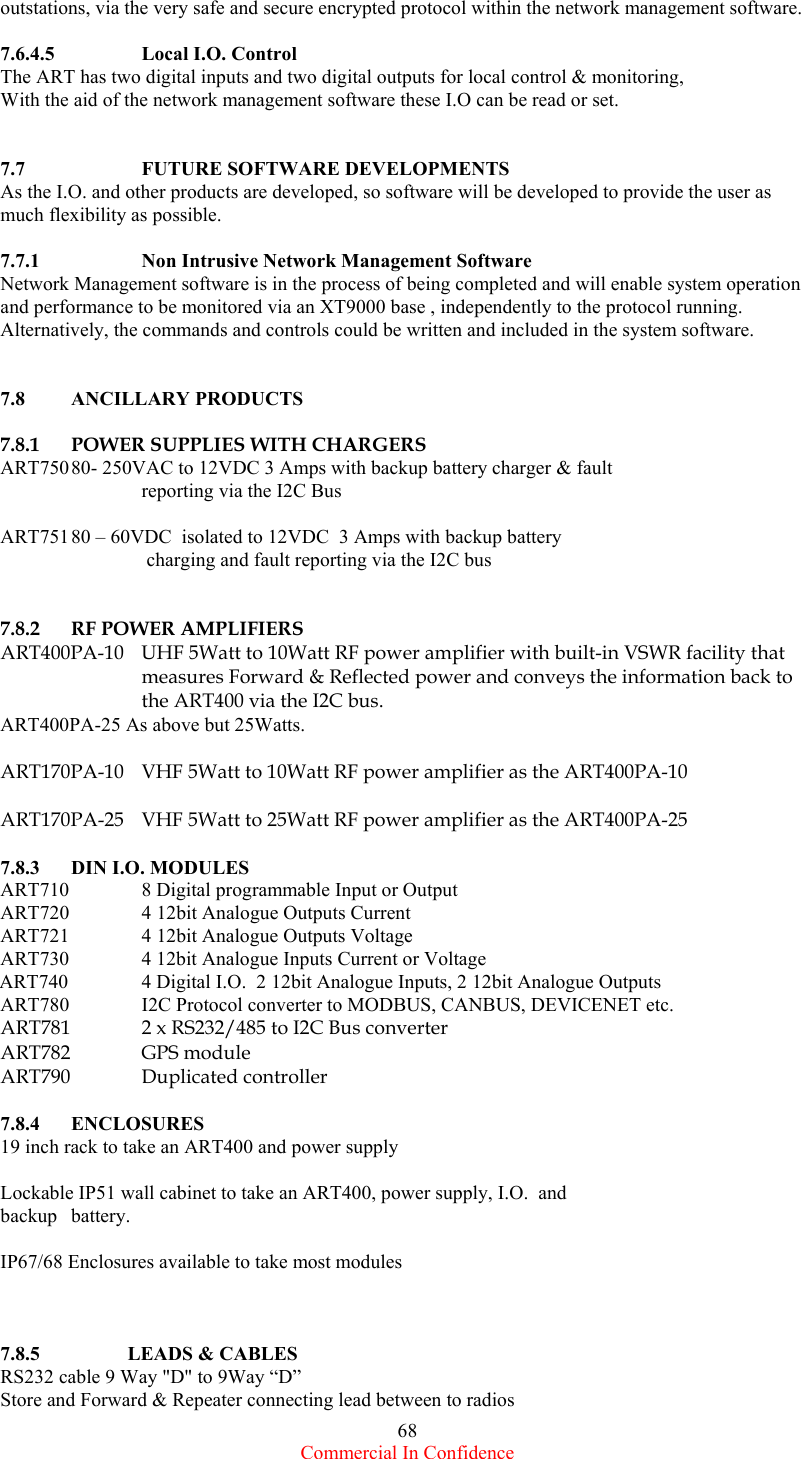  Commercial In Confidence 68 outstations, via the very safe and secure encrypted protocol within the network management software.   7.6.4.5    Local I.O. Control The ART has two digital inputs and two digital outputs for local control &amp; monitoring, With the aid of the network management software these I.O can be read or set.   7.7    FUTURE SOFTWARE DEVELOPMENTS As the I.O. and other products are developed, so software will be developed to provide the user as much flexibility as possible.  7.7.1    Non Intrusive Network Management Software Network Management software is in the process of being completed and will enable system operation and performance to be monitored via an XT9000 base , independently to the protocol running. Alternatively, the commands and controls could be written and included in the system software.    7.8 ANCILLARY PRODUCTS  7.8.1  POWER SUPPLIES WITH CHARGERS ART750 80- 250VAC to 12VDC 3 Amps with backup battery charger &amp; fault     reporting via the I2C Bus  ART751 80 – 60VDC  isolated to 12VDC  3 Amps with backup battery       charging and fault reporting via the I2C bus   7.8.2  RF POWER AMPLIFIERS  ART400PA-10  UHF 5Watt to 10Watt RF power amplifier with built-in VSWR facility that measures Forward &amp; Reflected power and conveys the information back to the ART400 via the I2C bus. ART400PA-25 As above but 25Watts.  ART170PA-10  VHF 5Watt to 10Watt RF power amplifier as the ART400PA-10  ART170PA-25  VHF 5Watt to 25Watt RF power amplifier as the ART400PA-25  7.8.3  DIN I.O. MODULES ART710   8 Digital programmable Input or Output ART720   4 12bit Analogue Outputs Current ART721   4 12bit Analogue Outputs Voltage ART730   4 12bit Analogue Inputs Current or Voltage ART740   4 Digital I.O.  2 12bit Analogue Inputs, 2 12bit Analogue Outputs ART780   I2C Protocol converter to MODBUS, CANBUS, DEVICENET etc. ART781          2 x RS232/485 to I2C Bus converter    ART782   GPS  module ART790   Duplicated  controller  7.8.4 ENCLOSURES 19 inch rack to take an ART400 and power supply  Lockable IP51 wall cabinet to take an ART400, power supply, I.O.  and backup battery.  IP67/68 Enclosures available to take most modules    7.8.5  LEADS &amp; CABLES RS232 cable 9 Way &quot;D&quot; to 9Way “D”  Store and Forward &amp; Repeater connecting lead between to radios 
