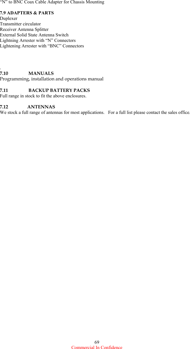  Commercial In Confidence 69 “N” to BNC Coax Cable Adapter for Chassis Mounting  7.9 ADAPTERS &amp; PARTS Duplexer Transmitter circulator Receiver Antenna Splitter External Solid State Antenna Switch Lightning Arrester with “N” Connectors Lightening Arrester with “BNC” Connectors    .   7.10            MANUALS  Programming, installation and operations manual  7.11            BACKUP BATTERY PACKS Full range in stock to fit the above enclosures.  7.12           ANTENNAS We stock a full range of antennas for most applications.   For a full list please contact the sales office.  