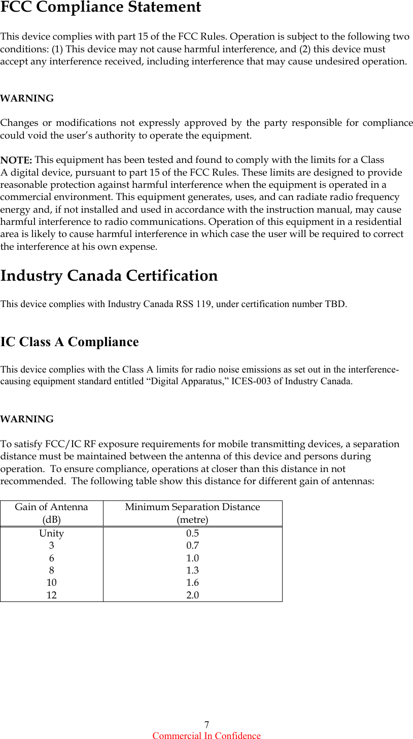  Commercial In Confidence 7 FCC Compliance Statement  This device complies with part 15 of the FCC Rules. Operation is subject to the following two conditions: (1) This device may not cause harmful interference, and (2) this device must accept any interference received, including interference that may cause undesired operation.   WARNING  Changes or modifications not expressly approved by the party responsible for compliance could void the user’s authority to operate the equipment.  NOTE: This equipment has been tested and found to comply with the limits for a Class A digital device, pursuant to part 15 of the FCC Rules. These limits are designed to provide reasonable protection against harmful interference when the equipment is operated in a commercial environment. This equipment generates, uses, and can radiate radio frequency energy and, if not installed and used in accordance with the instruction manual, may cause harmful interference to radio communications. Operation of this equipment in a residential area is likely to cause harmful interference in which case the user will be required to correct the interference at his own expense.  Industry Canada Certification  This device complies with Industry Canada RSS 119, under certification number TBD.   IC Class A Compliance  This device complies with the Class A limits for radio noise emissions as set out in the interference-causing equipment standard entitled “Digital Apparatus,” ICES-003 of Industry Canada.   WARNING  To satisfy FCC/IC RF exposure requirements for mobile transmitting devices, a separation distance must be maintained between the antenna of this device and persons during operation.  To ensure compliance, operations at closer than this distance in not recommended.  The following table show this distance for different gain of antennas:  Gain of Antenna (dB) Minimum Separation Distance (metre) Unity 0.5 3 0.7 6 1.0 8 1.3 10 1.6 12 2.0    