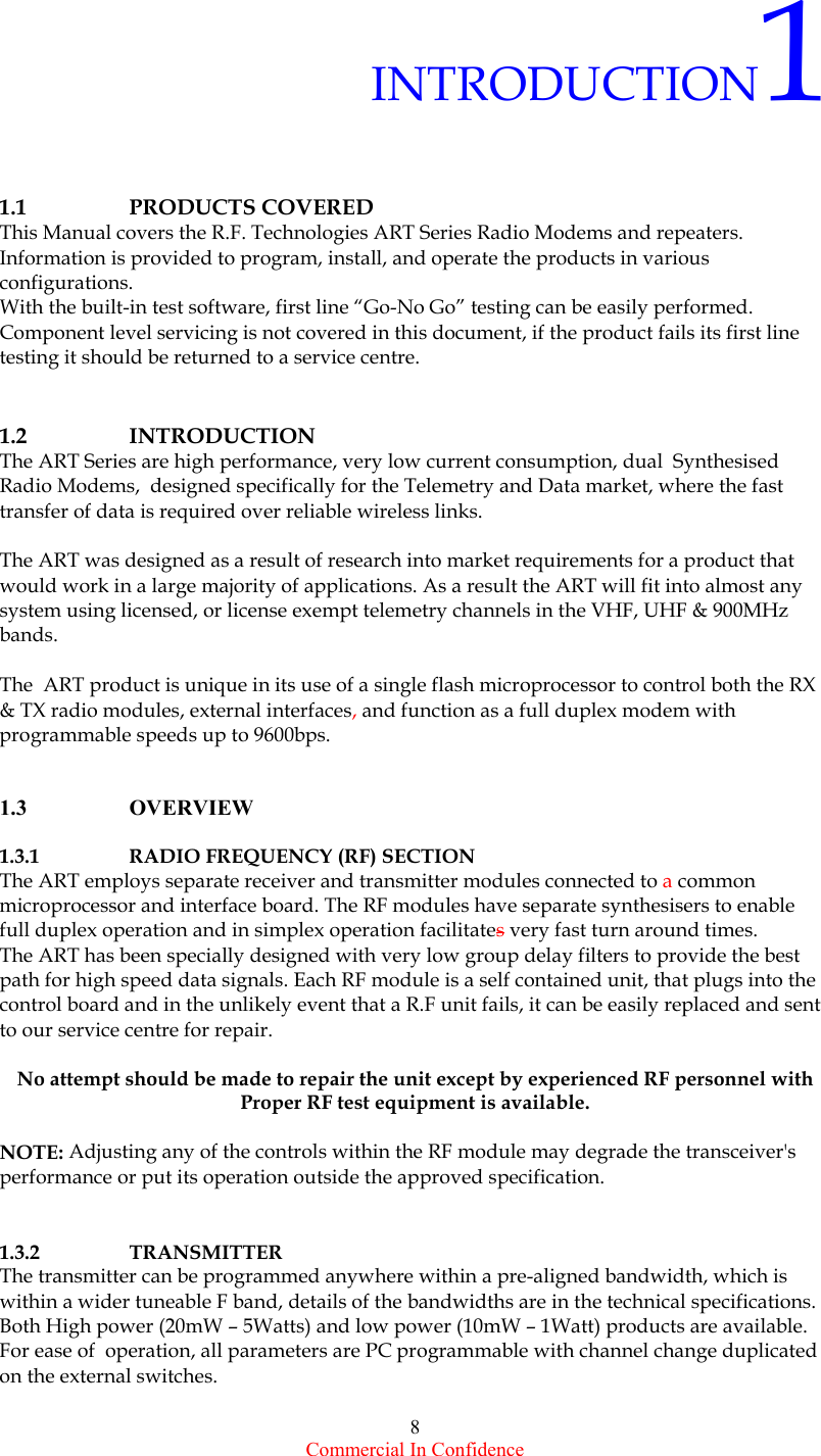  Commercial In Confidence 8  INTRODUCTION1   1.1      PRODUCTS COVERED  This Manual covers the R.F. Technologies ART Series Radio Modems and repeaters.  Information is provided to program, install, and operate the products in various  configurations.  With the built-in test software, first line “Go-No Go” testing can be easily performed. Component level servicing is not covered in this document, if the product fails its first line testing it should be returned to a service centre.   1.2          INTRODUCTION       The ART Series are high performance, very low current consumption, dual  Synthesised Radio Modems,  designed specifically for the Telemetry and Data market, where the fast transfer of data is required over reliable wireless links.   The ART was designed as a result of research into market requirements for a product that would work in a large majority of applications. As a result the ART will fit into almost any system using licensed, or license exempt telemetry channels in the VHF, UHF &amp; 900MHz bands.   The  ART product is unique in its use of a single flash microprocessor to control both the RX &amp; TX radio modules, external interfaces, and function as a full duplex modem with programmable speeds up to 9600bps.    1.3          OVERVIEW  1.3.1    RADIO FREQUENCY (RF) SECTION The ART employs separate receiver and transmitter modules connected to a common microprocessor and interface board. The RF modules have separate synthesisers to enable  full duplex operation and in simplex operation facilitates very fast turn around times. The ART has been specially designed with very low group delay filters to provide the best path for high speed data signals. Each RF module is a self contained unit, that plugs into the control board and in the unlikely event that a R.F unit fails, it can be easily replaced and sent to our service centre for repair.   No attempt should be made to repair the unit except by experienced RF personnel with Proper RF test equipment is available.  NOTE: Adjusting any of the controls within the RF module may degrade the transceiver&apos;s performance or put its operation outside the approved specification.   1.3.2    TRANSMITTER The transmitter can be programmed anywhere within a pre-aligned bandwidth, which is within a wider tuneable F band, details of the bandwidths are in the technical specifications. Both High power (20mW – 5Watts) and low power (10mW – 1Watt) products are available. For ease of  operation, all parameters are PC programmable with channel change duplicated on the external switches.          