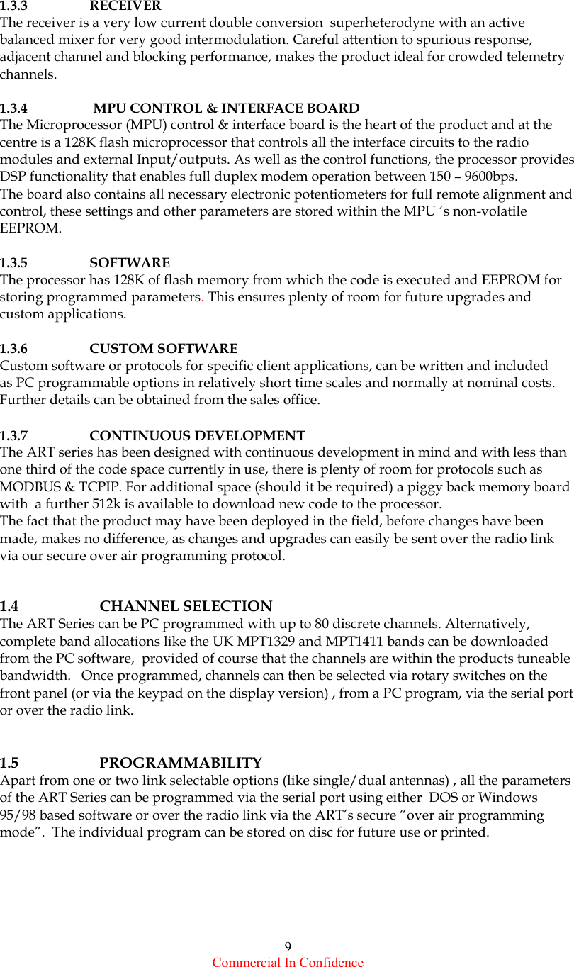  Commercial In Confidence 9     1.3.3    RECEIVER The receiver is a very low current double conversion  superheterodyne with an active balanced mixer for very good intermodulation. Careful attention to spurious response, adjacent channel and blocking performance, makes the product ideal for crowded telemetry channels.   1.3.4    MPU CONTROL &amp; INTERFACE BOARD The Microprocessor (MPU) control &amp; interface board is the heart of the product and at the centre is a 128K flash microprocessor that controls all the interface circuits to the radio modules and external Input/outputs. As well as the control functions, the processor provides DSP functionality that enables full duplex modem operation between 150 – 9600bps.   The board also contains all necessary electronic potentiometers for full remote alignment and control, these settings and other parameters are stored within the MPU ‘s non-volatile EEPROM.   1.3.5 SOFTWARE The processor has 128K of flash memory from which the code is executed and EEPROM for storing programmed parameters. This ensures plenty of room for future upgrades and custom applications.   1.3.6 CUSTOM SOFTWARE Custom software or protocols for specific client applications, can be written and included  as PC programmable options in relatively short time scales and normally at nominal costs. Further details can be obtained from the sales office.  1.3.7 CONTINUOUS DEVELOPMENT The ART series has been designed with continuous development in mind and with less than one third of the code space currently in use, there is plenty of room for protocols such as MODBUS &amp; TCPIP. For additional space (should it be required) a piggy back memory board with  a further 512k is available to download new code to the processor.  The fact that the product may have been deployed in the field, before changes have been made, makes no difference, as changes and upgrades can easily be sent over the radio link via our secure over air programming protocol.   1.4   CHANNEL SELECTION The ART Series can be PC programmed with up to 80 discrete channels. Alternatively, complete band allocations like the UK MPT1329 and MPT1411 bands can be downloaded from the PC software,  provided of course that the channels are within the products tuneable bandwidth.   Once programmed, channels can then be selected via rotary switches on the front panel (or via the keypad on the display version) , from a PC program, via the serial port or over the radio link.   1.5   PROGRAMMABILITY Apart from one or two link selectable options (like single/dual antennas) , all the parameters of the ART Series can be programmed via the serial port using either  DOS or Windows 95/98 based software or over the radio link via the ART’s secure “over air programming mode”.  The individual program can be stored on disc for future use or printed. 