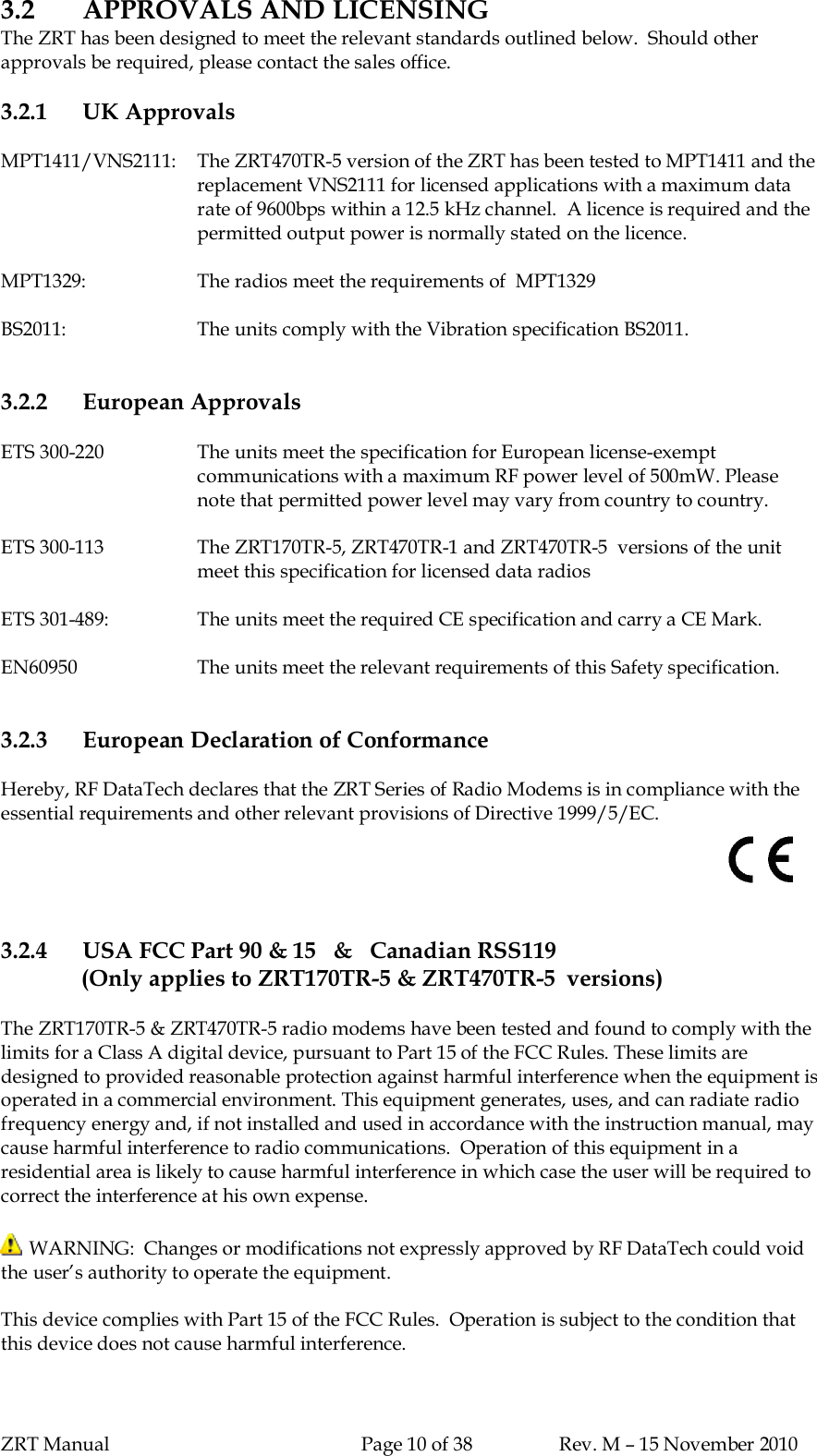 ZRT Manual Page 10 of 38 Rev. M – 15 November 20103.2 APPROVALS AND LICENSINGThe ZRT has been designed to meet the relevant standards outlined below.  Should otherapprovals be required, please contact the sales office.3.2.1 UK ApprovalsMPT1411/VNS2111:   The ZRT470TR-5 version of the ZRT has been tested to MPT1411 and thereplacement VNS2111 for licensed applications with a maximum datarate of 9600bps within a 12.5 kHz channel.  A licence is required and thepermitted output power is normally stated on the licence.MPT1329: The radios meet the requirements of  MPT1329BS2011: The units comply with the Vibration specification BS2011.3.2.2 European ApprovalsETS 300-220 The units meet the specification for European license-exemptcommunications with a maximum RF power level of 500mW. Pleasenote that permitted power level may vary from country to country.ETS 300-113 The ZRT170TR-5, ZRT470TR-1 and ZRT470TR-5  versions of the unitmeet this specification for licensed data radiosETS 301-489: The units meet the required CE specification and carry a CE Mark.EN60950 The units meet the relevant requirements of this Safety specification.3.2.3 European Declaration of ConformanceHereby, RF DataTech declares that the ZRT Series of Radio Modems is in compliance with theessential requirements and other relevant provisions of Directive 1999/5/EC.3.2.4 USA FCC Part 90 &amp; 15   &amp;   Canadian RSS119(Only applies to ZRT170TR-5 &amp; ZRT470TR-5  versions)The ZRT170TR-5 &amp; ZRT470TR-5 radio modems have been tested and found to comply with thelimits for a Class A digital device, pursuant to Part 15 of the FCC Rules. These limits aredesigned to provided reasonable protection against harmful interference when the equipment isoperated in a commercial environment. This equipment generates, uses, and can radiate radiofrequency energy and, if not installed and used in accordance with the instruction manual, maycause harmful interference to radio communications.  Operation of this equipment in aresidential area is likely to cause harmful interference in which case the user will be required tocorrect the interference at his own expense. WARNING:  Changes or modifications not expressly approved by RF DataTech could voidthe user’s authority to operate the equipment.This device complies with Part 15 of the FCC Rules.  Operation is subject to the condition thatthis device does not cause harmful interference.