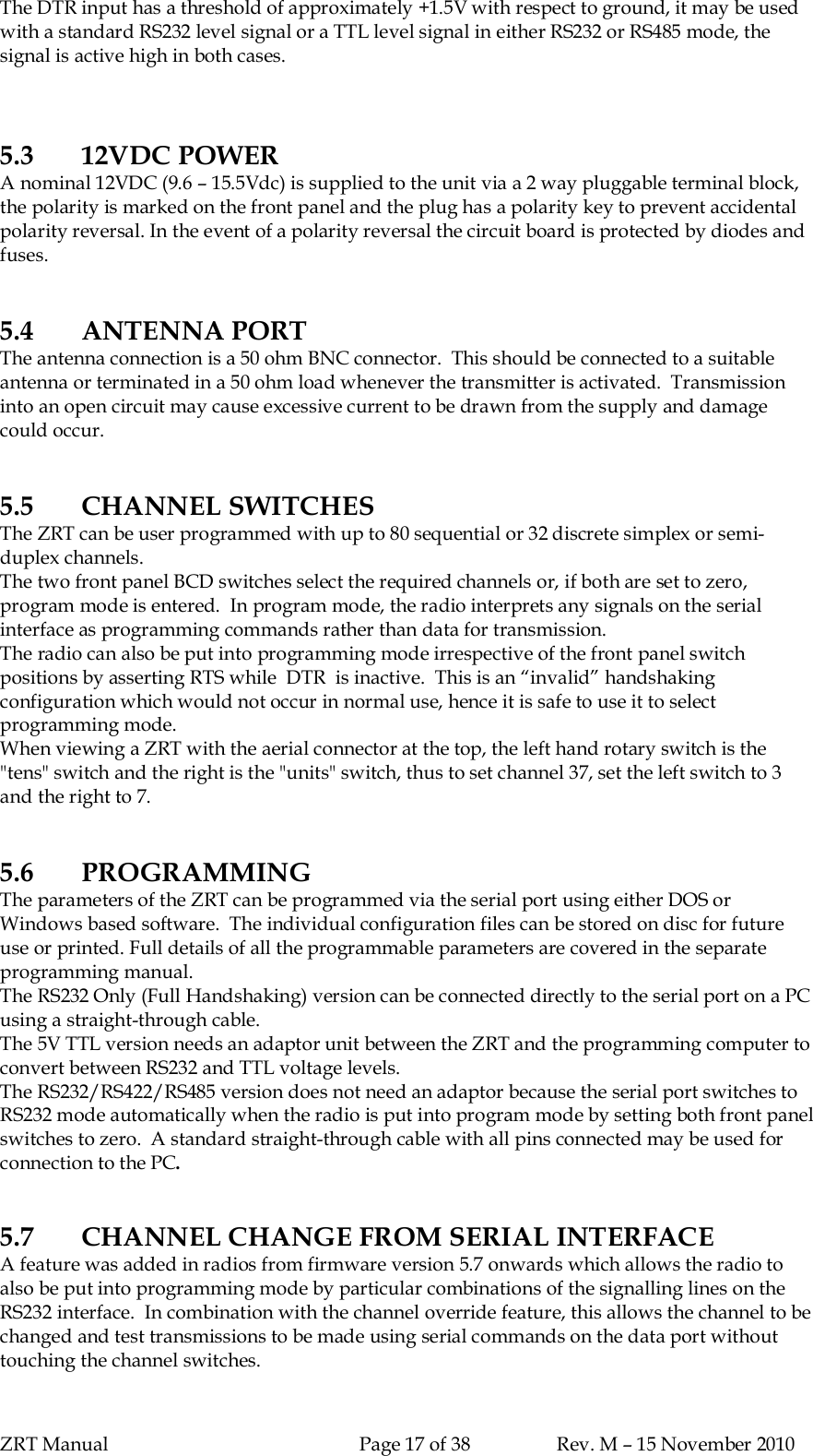 ZRT Manual Page 17 of 38 Rev. M – 15 November 2010The DTR input has a threshold of approximately +1.5V with respect to ground, it may be usedwith a standard RS232 level signal or a TTL level signal in either RS232 or RS485 mode, thesignal is active high in both cases.5.3 12VDC POWERA nominal 12VDC (9.6 – 15.5Vdc) is supplied to the unit via a 2 way pluggable terminal block,the polarity is marked on the front panel and the plug has a polarity key to prevent accidentalpolarity reversal. In the event of a polarity reversal the circuit board is protected by diodes andfuses.5.4 ANTENNA PORTThe antenna connection is a 50 ohm BNC connector.  This should be connected to a suitableantenna or terminated in a 50 ohm load whenever the transmitter is activated.  Transmissioninto an open circuit may cause excessive current to be drawn from the supply and damagecould occur.5.5 CHANNEL SWITCHESThe ZRT can be user programmed with up to 80 sequential or 32 discrete simplex or semi-duplex channels.The two front panel BCD switches select the required channels or, if both are set to zero,program mode is entered.  In program mode, the radio interprets any signals on the serialinterface as programming commands rather than data for transmission.The radio can also be put into programming mode irrespective of the front panel switchpositions by asserting RTS while  DTR  is inactive.  This is an “invalid” handshakingconfiguration which would not occur in normal use, hence it is safe to use it to selectprogramming mode.When viewing a ZRT with the aerial connector at the top, the left hand rotary switch is the&quot;tens&quot; switch and the right is the &quot;units&quot; switch, thus to set channel 37, set the left switch to 3and the right to 7.5.6 PROGRAMMINGThe parameters of the ZRT can be programmed via the serial port using either DOS orWindows based software.  The individual configuration files can be stored on disc for futureuse or printed. Full details of all the programmable parameters are covered in the separateprogramming manual.The RS232 Only (Full Handshaking) version can be connected directly to the serial port on a PCusing a straight-through cable.The 5V TTL version needs an adaptor unit between the ZRT and the programming computer toconvert between RS232 and TTL voltage levels.The RS232/RS422/RS485 version does not need an adaptor because the serial port switches toRS232 mode automatically when the radio is put into program mode by setting both front panelswitches to zero.  A standard straight-through cable with all pins connected may be used forconnection to the PC.5.7 CHANNEL CHANGE FROM SERIAL INTERFACEA feature was added in radios from firmware version 5.7 onwards which allows the radio toalso be put into programming mode by particular combinations of the signalling lines on theRS232 interface.  In combination with the channel override feature, this allows the channel to bechanged and test transmissions to be made using serial commands on the data port withouttouching the channel switches.