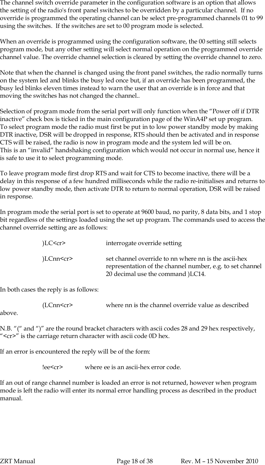 ZRT Manual Page 18 of 38 Rev. M – 15 November 2010The channel switch override parameter in the configuration software is an option that allowsthe setting of the radio&apos;s front panel switches to be overridden by a particular channel.  If nooverride is programmed the operating channel can be select pre-programmed channels 01 to 99using the switches.  If the switches are set to 00 program mode is selected.When an override is programmed using the configuration software, the 00 setting still selectsprogram mode, but any other setting will select normal operation on the programmed overridechannel value. The override channel selection is cleared by setting the override channel to zero.Note that when the channel is changed using the front panel switches, the radio normally turnson the system led and blinks the busy led once but, if an override has been programmed, thebusy led blinks eleven times instead to warn the user that an override is in force and thatmoving the switches has not changed the channel..Selection of program mode from the serial port will only function when the “Power off if DTRinactive” check box is ticked in the main configuration page of the WinA4P set up program.To select program mode the radio must first be put in to low power standby mode by makingDTR inactive, DSR will be dropped in response, RTS should then be activated and in responseCTS will be raised, the radio is now in program mode and the system led will be on.This is an “invalid” handshaking configuration which would not occur in normal use, hence itis safe to use it to select programming mode.To leave program mode first drop RTS and wait for CTS to become inactive, there will be adelay in this response of a few hundred milliseconds while the radio re-initialises and returns tolow power standby mode, then activate DTR to return to normal operation, DSR will be raisedin response.In program mode the serial port is set to operate at 9600 baud, no parity, 8 data bits, and 1 stopbit regardless of the settings loaded using the set up program. The commands used to access thechannel override setting are as follows:)LC&lt;cr&gt; interrogate override setting)LCnn&lt;cr&gt; set channel override to nn where nn is the ascii-hexrepresentation of the channel number, e.g. to set channel20 decimal use the command )LC14.In both cases the reply is as follows:(LCnn&lt;cr&gt; where nn is the channel override value as describedabove.N.B. “(“ and “)” are the round bracket characters with ascii codes 28 and 29 hex respectively,“&lt;cr&gt;” is the carriage return character with ascii code 0D hex.If an error is encountered the reply will be of the form:!ee&lt;cr&gt; where ee is an ascii-hex error code.If an out of range channel number is loaded an error is not returned, however when programmode is left the radio will enter its normal error handling process as described in the productmanual.