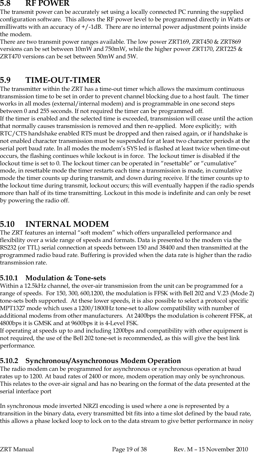 ZRT Manual Page 19 of 38 Rev. M – 15 November 20105.8 RF POWERThe transmit power can be accurately set using a locally connected PC running the suppliedconfiguration software.  This allows the RF power level to be programmed directly in Watts ormilliwatts with an accuracy of +/-1dB.  There are no internal power adjustment points insidethe modem.There are two transmit power ranges available. The low power ZRT169, ZRT450 &amp; ZRT869versions can be set between 10mW and 750mW, while the higher power ZRT170, ZRT225 &amp;ZRT470 versions can be set between 50mW and 5W.5.9 TIME-OUT-TIMERThe transmitter within the ZRT has a time-out timer which allows the maximum continuoustransmission time to be set in order to prevent channel blocking due to a host fault.  The timerworks in all modes (external/internal modem) and is programmable in one second stepsbetween 0 and 255 seconds. If not required the timer can be programmed off.If the timer is enabled and the selected time is exceeded, transmission will cease until the actionthat normally causes transmission is removed and then re-applied.  More explicitly;  withRTC/CTS handshake enabled RTS must be dropped and then raised again, or if handshake isnot enabled character transmission must be suspended for at least two character periods at theserial port baud rate. In all modes the modem’s SYS led is flashed at least twice when time-outoccurs, the flashing continues while lockout is in force.  The lockout timer is disabled if thelockout time is set to 0. The lockout timer can be operated in “resettable” or “cumulative”mode, in resettable mode the timer restarts each time a transmission is made, in cumulativemode the timer counts up during transmit, and down during receive. If the timer counts up tothe lockout time during transmit, lockout occurs; this will eventually happen if the radio spendsmore than half of its time transmitting. Lockout in this mode is indefinite and can only be resetby powering the radio off.5.10 INTERNAL MODEMThe ZRT features an internal “soft modem” which offers unparalleled performance andflexibility over a wide range of speeds and formats. Data is presented to the modem via theRS232 (or TTL) serial connection at speeds between 150 and 38400 and then transmitted at theprogrammed radio baud rate. Buffering is provided when the data rate is higher than the radiotransmission rate.5.10.1 Modulation &amp; Tone-setsWithin a 12.5kHz channel, the over-air transmission from the unit can be programmed for arange of speeds.  For 150, 300, 600,1200, the modulation is FFSK with Bell 202 and V.23 (Mode 2)tone-sets both supported.  At these lower speeds, it is also possible to select a protocol specificMPT1327 mode which uses a 1200/1800Hz tone-set to allow compatibility with number ofadditional modems from other manufacturers.  At 2400bps the modulation is coherent FFSK, at4800bps it is GMSK and at 9600bps it is 4-Level FSK.If operating at speeds up to and including 1200bps and compatibility with other equipment isnot required, the use of the Bell 202 tone-set is recommended, as this will give the best linkperformance.5.10.2 Synchronous/Asynchronous Modem OperationThe radio modem can be programmed for asynchronous or synchronous operation at baudrates up to 1200. At baud rates of 2400 or more, modem operation may only be synchronous.This relates to the over-air signal and has no bearing on the format of the data presented at theserial interface portIn synchronous mode inverted NRZI encoding is used where a one is represented by atransition in the binary data, every transmitted bit fits into a time slot defined by the baud rate,this allows a phase locked loop to lock on to the data stream to give better performance in noisy