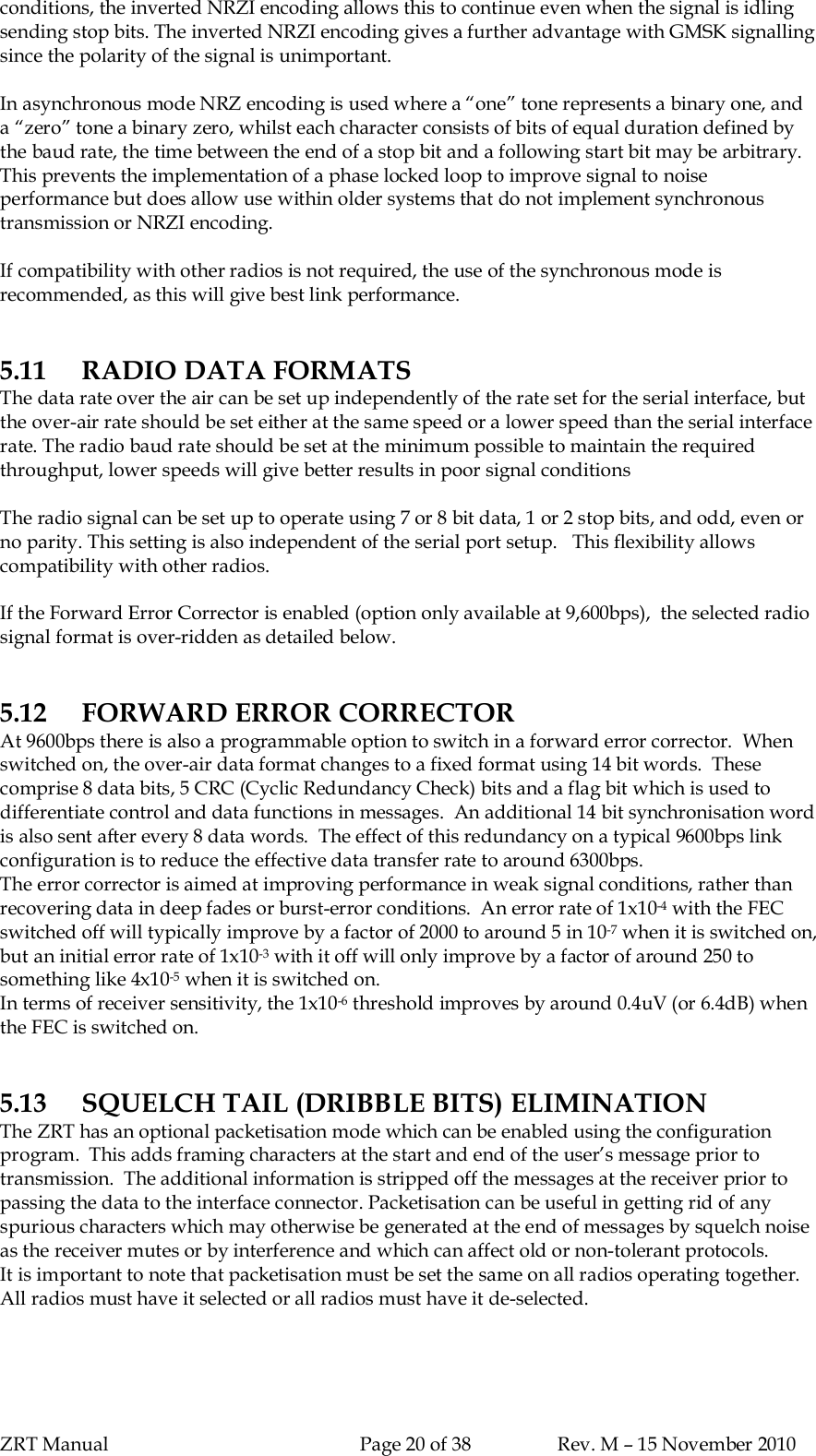 ZRT Manual Page 20 of 38 Rev. M – 15 November 2010conditions, the inverted NRZI encoding allows this to continue even when the signal is idlingsending stop bits. The inverted NRZI encoding gives a further advantage with GMSK signallingsince the polarity of the signal is unimportant.In asynchronous mode NRZ encoding is used where a “one” tone represents a binary one, anda “zero” tone a binary zero, whilst each character consists of bits of equal duration defined bythe baud rate, the time between the end of a stop bit and a following start bit may be arbitrary.This prevents the implementation of a phase locked loop to improve signal to noiseperformance but does allow use within older systems that do not implement synchronoustransmission or NRZI encoding.If compatibility with other radios is not required, the use of the synchronous mode isrecommended, as this will give best link performance.5.11 RADIO DATA FORMATSThe data rate over the air can be set up independently of the rate set for the serial interface, butthe over-air rate should be set either at the same speed or a lower speed than the serial interfacerate. The radio baud rate should be set at the minimum possible to maintain the requiredthroughput, lower speeds will give better results in poor signal conditionsThe radio signal can be set up to operate using 7 or 8 bit data, 1 or 2 stop bits, and odd, even orno parity. This setting is also independent of the serial port setup.   This flexibility allowscompatibility with other radios.If the Forward Error Corrector is enabled (option only available at 9,600bps),  the selected radiosignal format is over-ridden as detailed below.5.12 FORWARD ERROR CORRECTORAt 9600bps there is also a programmable option to switch in a forward error corrector.  Whenswitched on, the over-air data format changes to a fixed format using 14 bit words.  Thesecomprise 8 data bits, 5 CRC (Cyclic Redundancy Check) bits and a flag bit which is used todifferentiate control and data functions in messages.  An additional 14 bit synchronisation wordis also sent after every 8 data words.  The effect of this redundancy on a typical 9600bps linkconfiguration is to reduce the effective data transfer rate to around 6300bps.The error corrector is aimed at improving performance in weak signal conditions, rather thanrecovering data in deep fades or burst-error conditions.  An error rate of 1x10-4 with the FECswitched off will typically improve by a factor of 2000 to around 5 in 10-7 when it is switched on,but an initial error rate of 1x10-3 with it off will only improve by a factor of around 250 tosomething like 4x10-5 when it is switched on.In terms of receiver sensitivity, the 1x10-6 threshold improves by around 0.4uV (or 6.4dB) whenthe FEC is switched on.5.13 SQUELCH TAIL (DRIBBLE BITS) ELIMINATIONThe ZRT has an optional packetisation mode which can be enabled using the configurationprogram.  This adds framing characters at the start and end of the user’s message prior totransmission.  The additional information is stripped off the messages at the receiver prior topassing the data to the interface connector. Packetisation can be useful in getting rid of anyspurious characters which may otherwise be generated at the end of messages by squelch noiseas the receiver mutes or by interference and which can affect old or non-tolerant protocols.It is important to note that packetisation must be set the same on all radios operating together.All radios must have it selected or all radios must have it de-selected.