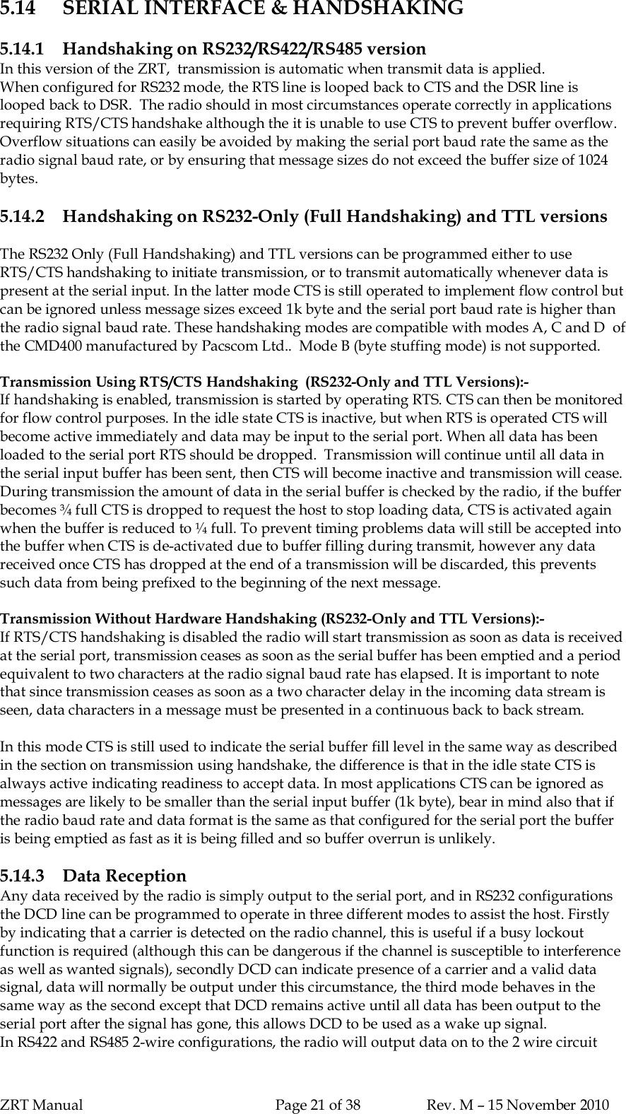 ZRT Manual Page 21 of 38 Rev. M – 15 November 20105.14 SERIAL INTERFACE &amp; HANDSHAKING5.14.1 Handshaking on RS232/RS422/RS485 versionIn this version of the ZRT,  transmission is automatic when transmit data is applied.When configured for RS232 mode, the RTS line is looped back to CTS and the DSR line islooped back to DSR.  The radio should in most circumstances operate correctly in applicationsrequiring RTS/CTS handshake although the it is unable to use CTS to prevent buffer overflow.Overflow situations can easily be avoided by making the serial port baud rate the same as theradio signal baud rate, or by ensuring that message sizes do not exceed the buffer size of 1024bytes.5.14.2 Handshaking on RS232-Only (Full Handshaking) and TTL versionsThe RS232 Only (Full Handshaking) and TTL versions can be programmed either to useRTS/CTS handshaking to initiate transmission, or to transmit automatically whenever data ispresent at the serial input. In the latter mode CTS is still operated to implement flow control butcan be ignored unless message sizes exceed 1k byte and the serial port baud rate is higher thanthe radio signal baud rate. These handshaking modes are compatible with modes A, C and D  ofthe CMD400 manufactured by Pacscom Ltd..  Mode B (byte stuffing mode) is not supported.Transmission Using RTS/CTS Handshaking  (RS232-Only and TTL Versions):-If handshaking is enabled, transmission is started by operating RTS. CTS can then be monitoredfor flow control purposes. In the idle state CTS is inactive, but when RTS is operated CTS willbecome active immediately and data may be input to the serial port. When all data has beenloaded to the serial port RTS should be dropped.  Transmission will continue until all data inthe serial input buffer has been sent, then CTS will become inactive and transmission will cease.During transmission the amount of data in the serial buffer is checked by the radio, if the bufferbecomes ¾ full CTS is dropped to request the host to stop loading data, CTS is activated againwhen the buffer is reduced to ¼ full. To prevent timing problems data will still be accepted intothe buffer when CTS is de-activated due to buffer filling during transmit, however any datareceived once CTS has dropped at the end of a transmission will be discarded, this preventssuch data from being prefixed to the beginning of the next message.Transmission Without Hardware Handshaking (RS232-Only and TTL Versions):-If RTS/CTS handshaking is disabled the radio will start transmission as soon as data is receivedat the serial port, transmission ceases as soon as the serial buffer has been emptied and a periodequivalent to two characters at the radio signal baud rate has elapsed. It is important to notethat since transmission ceases as soon as a two character delay in the incoming data stream isseen, data characters in a message must be presented in a continuous back to back stream.In this mode CTS is still used to indicate the serial buffer fill level in the same way as describedin the section on transmission using handshake, the difference is that in the idle state CTS isalways active indicating readiness to accept data. In most applications CTS can be ignored asmessages are likely to be smaller than the serial input buffer (1k byte), bear in mind also that ifthe radio baud rate and data format is the same as that configured for the serial port the bufferis being emptied as fast as it is being filled and so buffer overrun is unlikely.5.14.3 Data ReceptionAny data received by the radio is simply output to the serial port, and in RS232 configurationsthe DCD line can be programmed to operate in three different modes to assist the host. Firstlyby indicating that a carrier is detected on the radio channel, this is useful if a busy lockoutfunction is required (although this can be dangerous if the channel is susceptible to interferenceas well as wanted signals), secondly DCD can indicate presence of a carrier and a valid datasignal, data will normally be output under this circumstance, the third mode behaves in thesame way as the second except that DCD remains active until all data has been output to theserial port after the signal has gone, this allows DCD to be used as a wake up signal.In RS422 and RS485 2-wire configurations, the radio will output data on to the 2 wire circuit