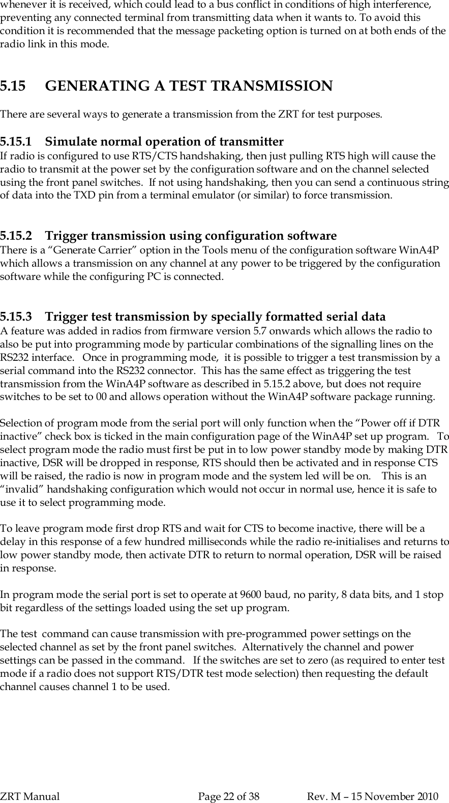 ZRT Manual Page 22 of 38 Rev. M – 15 November 2010whenever it is received, which could lead to a bus conflict in conditions of high interference,preventing any connected terminal from transmitting data when it wants to. To avoid thiscondition it is recommended that the message packeting option is turned on at both ends of theradio link in this mode.5.15 GENERATING A TEST TRANSMISSIONThere are several ways to generate a transmission from the ZRT for test purposes.5.15.1 Simulate normal operation of transmitterIf radio is configured to use RTS/CTS handshaking, then just pulling RTS high will cause theradio to transmit at the power set by the configuration software and on the channel selectedusing the front panel switches.  If not using handshaking, then you can send a continuous stringof data into the TXD pin from a terminal emulator (or similar) to force transmission.5.15.2 Trigger transmission using configuration softwareThere is a “Generate Carrier” option in the Tools menu of the configuration software WinA4Pwhich allows a transmission on any channel at any power to be triggered by the configurationsoftware while the configuring PC is connected.5.15.3 Trigger test transmission by specially formatted serial dataA feature was added in radios from firmware version 5.7 onwards which allows the radio toalso be put into programming mode by particular combinations of the signalling lines on theRS232 interface.   Once in programming mode,  it is possible to trigger a test transmission by aserial command into the RS232 connector.  This has the same effect as triggering the testtransmission from the WinA4P software as described in 5.15.2 above, but does not requireswitches to be set to 00 and allows operation without the WinA4P software package running.Selection of program mode from the serial port will only function when the “Power off if DTRinactive” check box is ticked in the main configuration page of the WinA4P set up program.   Toselect program mode the radio must first be put in to low power standby mode by making DTRinactive, DSR will be dropped in response, RTS should then be activated and in response CTSwill be raised, the radio is now in program mode and the system led will be on.    This is an“invalid” handshaking configuration which would not occur in normal use, hence it is safe touse it to select programming mode.To leave program mode first drop RTS and wait for CTS to become inactive, there will be adelay in this response of a few hundred milliseconds while the radio re-initialises and returns tolow power standby mode, then activate DTR to return to normal operation, DSR will be raisedin response.In program mode the serial port is set to operate at 9600 baud, no parity, 8 data bits, and 1 stopbit regardless of the settings loaded using the set up program.The test  command can cause transmission with pre-programmed power settings on theselected channel as set by the front panel switches.  Alternatively the channel and powersettings can be passed in the command.   If the switches are set to zero (as required to enter testmode if a radio does not support RTS/DTR test mode selection) then requesting the defaultchannel causes channel 1 to be used.