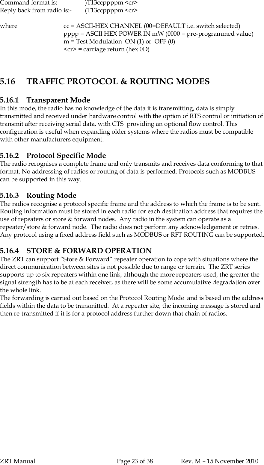 ZRT Manual Page 23 of 38 Rev. M – 15 November 2010Command format is:- )T13ccppppm &lt;cr&gt;Reply back from radio is:- (T13ccppppm &lt;cr&gt;where cc = ASCII-HEX CHANNEL (00=DEFAULT i.e. switch selected)pppp = ASCII HEX POWER IN mW (0000 = pre-programmed value)m = Test Modulation  ON (1) or  OFF (0)&lt;cr&gt; = carriage return (hex 0D)5.16 TRAFFIC PROTOCOL &amp; ROUTING MODES5.16.1 Transparent ModeIn this mode, the radio has no knowledge of the data it is transmitting, data is simplytransmitted and received under hardware control with the option of RTS control or initiation oftransmit after receiving serial data, with CTS  providing an optional flow control. Thisconfiguration is useful when expanding older systems where the radios must be compatiblewith other manufacturers equipment.5.16.2 Protocol Specific ModeThe radio recognises a complete frame and only transmits and receives data conforming to thatformat. No addressing of radios or routing of data is performed. Protocols such as MODBUScan be supported in this way.5.16.3 Routing ModeThe radios recognise a protocol specific frame and the address to which the frame is to be sent.Routing information must be stored in each radio for each destination address that requires theuse of repeaters or store &amp; forward nodes.  Any radio in the system can operate as arepeater/store &amp; forward node.  The radio does not perform any acknowledgement or retries.Any protocol using a fixed address field such as MODBUS or RFT ROUTING can be supported.5.16.4 STORE &amp; FORWARD OPERATIONThe ZRT can support “Store &amp; Forward” repeater operation to cope with situations where thedirect communication between sites is not possible due to range or terrain.  The ZRT seriessupports up to six repeaters within one link, although the more repeaters used, the greater thesignal strength has to be at each receiver, as there will be some accumulative degradation overthe whole link.The forwarding is carried out based on the Protocol Routing Mode  and is based on the addressfields within the data to be transmitted.  At a repeater site, the incoming message is stored andthen re-transmitted if it is for a protocol address further down that chain of radios.