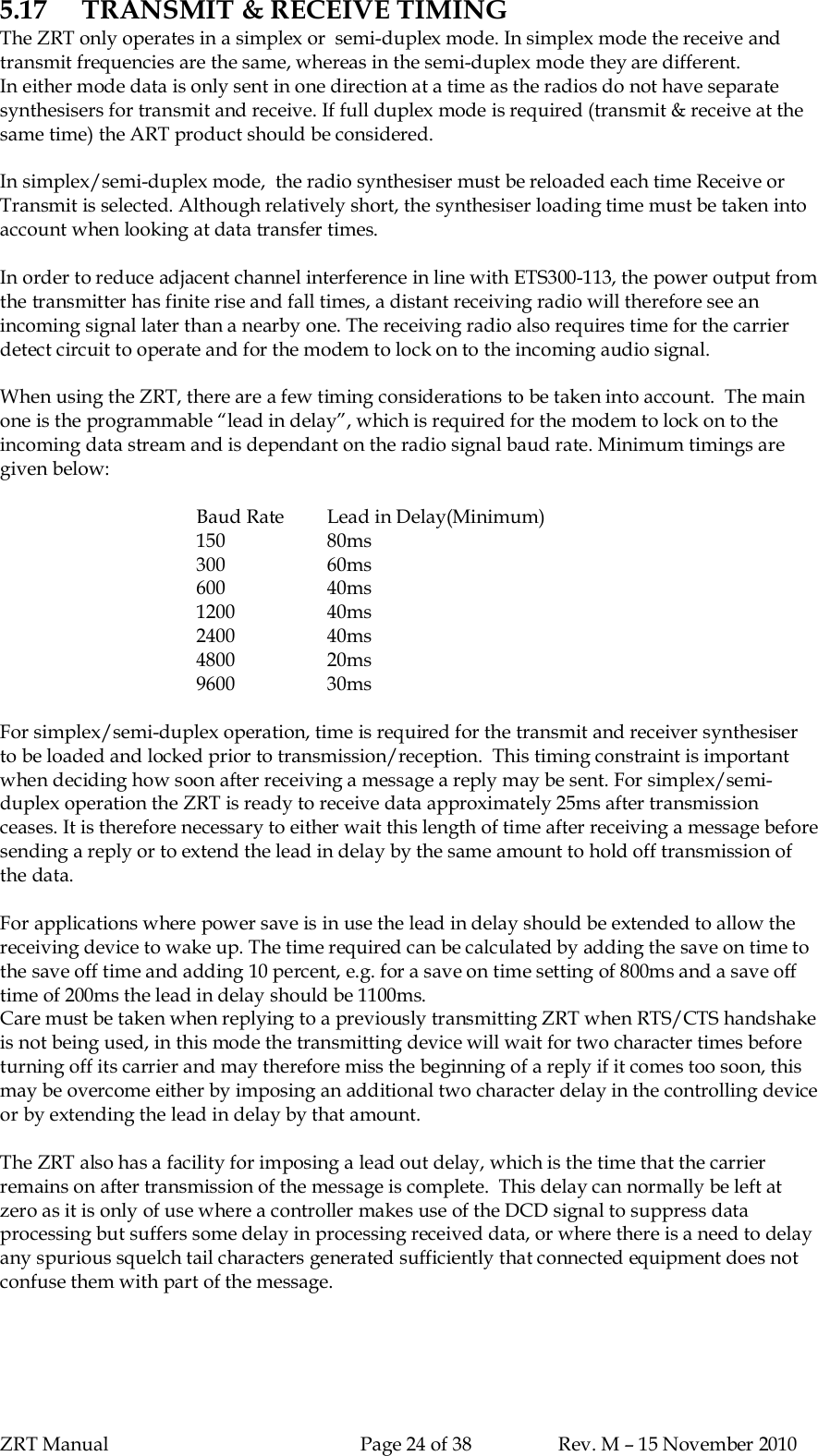 ZRT Manual Page 24 of 38 Rev. M – 15 November 20105.17 TRANSMIT &amp; RECEIVE TIMINGThe ZRT only operates in a simplex or  semi-duplex mode. In simplex mode the receive andtransmit frequencies are the same, whereas in the semi-duplex mode they are different.In either mode data is only sent in one direction at a time as the radios do not have separatesynthesisers for transmit and receive. If full duplex mode is required (transmit &amp; receive at thesame time) the ART product should be considered.In simplex/semi-duplex mode,  the radio synthesiser must be reloaded each time Receive orTransmit is selected. Although relatively short, the synthesiser loading time must be taken intoaccount when looking at data transfer times.In order to reduce adjacent channel interference in line with ETS300-113, the power output fromthe transmitter has finite rise and fall times, a distant receiving radio will therefore see anincoming signal later than a nearby one. The receiving radio also requires time for the carrierdetect circuit to operate and for the modem to lock on to the incoming audio signal.When using the ZRT, there are a few timing considerations to be taken into account.  The mainone is the programmable “lead in delay”, which is required for the modem to lock on to theincoming data stream and is dependant on the radio signal baud rate. Minimum timings aregiven below:Baud Rate Lead in Delay(Minimum)150 80ms300 60ms600 40ms1200 40ms2400 40ms4800 20ms9600 30msFor simplex/semi-duplex operation, time is required for the transmit and receiver synthesiserto be loaded and locked prior to transmission/reception.  This timing constraint is importantwhen deciding how soon after receiving a message a reply may be sent. For simplex/semi-duplex operation the ZRT is ready to receive data approximately 25ms after transmissionceases. It is therefore necessary to either wait this length of time after receiving a message beforesending a reply or to extend the lead in delay by the same amount to hold off transmission ofthe data.For applications where power save is in use the lead in delay should be extended to allow thereceiving device to wake up. The time required can be calculated by adding the save on time tothe save off time and adding 10 percent, e.g. for a save on time setting of 800ms and a save offtime of 200ms the lead in delay should be 1100ms.Care must be taken when replying to a previously transmitting ZRT when RTS/CTS handshakeis not being used, in this mode the transmitting device will wait for two character times beforeturning off its carrier and may therefore miss the beginning of a reply if it comes too soon, thismay be overcome either by imposing an additional two character delay in the controlling deviceor by extending the lead in delay by that amount.The ZRT also has a facility for imposing a lead out delay, which is the time that the carrierremains on after transmission of the message is complete.  This delay can normally be left atzero as it is only of use where a controller makes use of the DCD signal to suppress dataprocessing but suffers some delay in processing received data, or where there is a need to delayany spurious squelch tail characters generated sufficiently that connected equipment does notconfuse them with part of the message.