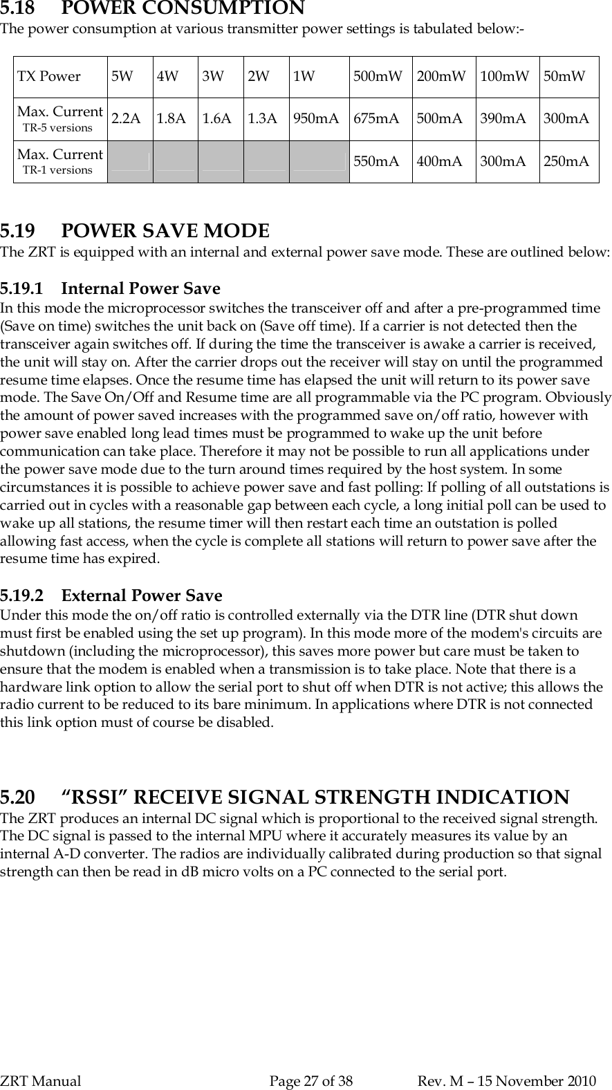 ZRT Manual Page 27 of 38 Rev. M – 15 November 20105.18 POWER CONSUMPTIONThe power consumption at various transmitter power settings is tabulated below:-TX Power 5W 4W 3W 2W 1W 500mW 200mW 100mW 50mWMax. Current  TR-5 versions 2.2A 1.8A 1.6A 1.3A 950mA 675mA 500mA 390mA 300mAMax. Current  TR-1 versions 550mA 400mA 300mA 250mA5.19 POWER SAVE MODEThe ZRT is equipped with an internal and external power save mode. These are outlined below:5.19.1 Internal Power SaveIn this mode the microprocessor switches the transceiver off and after a pre-programmed time(Save on time) switches the unit back on (Save off time). If a carrier is not detected then thetransceiver again switches off. If during the time the transceiver is awake a carrier is received,the unit will stay on. After the carrier drops out the receiver will stay on until the programmedresume time elapses. Once the resume time has elapsed the unit will return to its power savemode. The Save On/Off and Resume time are all programmable via the PC program. Obviouslythe amount of power saved increases with the programmed save on/off ratio, however withpower save enabled long lead times must be programmed to wake up the unit beforecommunication can take place. Therefore it may not be possible to run all applications underthe power save mode due to the turn around times required by the host system. In somecircumstances it is possible to achieve power save and fast polling: If polling of all outstations iscarried out in cycles with a reasonable gap between each cycle, a long initial poll can be used towake up all stations, the resume timer will then restart each time an outstation is polledallowing fast access, when the cycle is complete all stations will return to power save after theresume time has expired.5.19.2 External Power SaveUnder this mode the on/off ratio is controlled externally via the DTR line (DTR shut downmust first be enabled using the set up program). In this mode more of the modem&apos;s circuits areshutdown (including the microprocessor), this saves more power but care must be taken toensure that the modem is enabled when a transmission is to take place. Note that there is ahardware link option to allow the serial port to shut off when DTR is not active; this allows theradio current to be reduced to its bare minimum. In applications where DTR is not connectedthis link option must of course be disabled.5.20 “RSSI” RECEIVE SIGNAL STRENGTH INDICATIONThe ZRT produces an internal DC signal which is proportional to the received signal strength.The DC signal is passed to the internal MPU where it accurately measures its value by aninternal A-D converter. The radios are individually calibrated during production so that signalstrength can then be read in dB micro volts on a PC connected to the serial port.