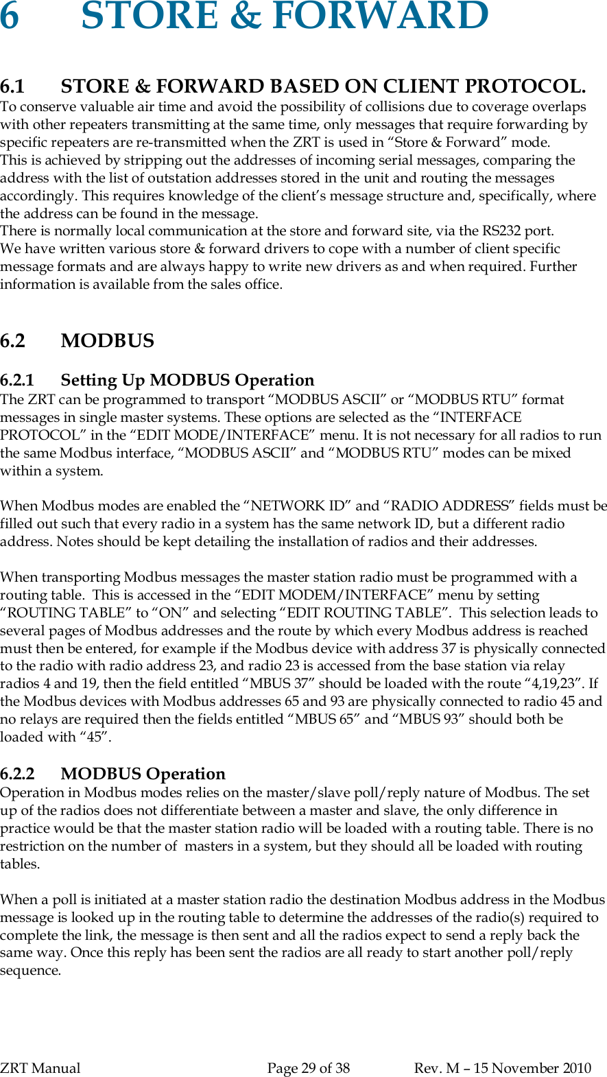 ZRT Manual Page 29 of 38 Rev. M – 15 November 20106STORE &amp; FORWARD6.1 STORE &amp; FORWARD BASED ON CLIENT PROTOCOL.To conserve valuable air time and avoid the possibility of collisions due to coverage overlapswith other repeaters transmitting at the same time, only messages that require forwarding byspecific repeaters are re-transmitted when the ZRT is used in “Store &amp; Forward” mode.This is achieved by stripping out the addresses of incoming serial messages, comparing theaddress with the list of outstation addresses stored in the unit and routing the messagesaccordingly. This requires knowledge of the client’s message structure and, specifically, wherethe address can be found in the message.There is normally local communication at the store and forward site, via the RS232 port.We have written various store &amp; forward drivers to cope with a number of client specificmessage formats and are always happy to write new drivers as and when required. Furtherinformation is available from the sales office.6.2 MODBUS6.2.1 Setting Up MODBUS OperationThe ZRT can be programmed to transport “MODBUS ASCII” or “MODBUS RTU” formatmessages in single master systems. These options are selected as the “INTERFACEPROTOCOL” in the “EDIT MODE/INTERFACE” menu. It is not necessary for all radios to runthe same Modbus interface, “MODBUS ASCII” and “MODBUS RTU” modes can be mixedwithin a system.When Modbus modes are enabled the “NETWORK ID” and “RADIO ADDRESS” fields must befilled out such that every radio in a system has the same network ID, but a different radioaddress. Notes should be kept detailing the installation of radios and their addresses.When transporting Modbus messages the master station radio must be programmed with arouting table.  This is accessed in the “EDIT MODEM/INTERFACE” menu by setting“ROUTING TABLE” to “ON” and selecting “EDIT ROUTING TABLE”.  This selection leads toseveral pages of Modbus addresses and the route by which every Modbus address is reachedmust then be entered, for example if the Modbus device with address 37 is physically connectedto the radio with radio address 23, and radio 23 is accessed from the base station via relayradios 4 and 19, then the field entitled “MBUS 37” should be loaded with the route “4,19,23”. Ifthe Modbus devices with Modbus addresses 65 and 93 are physically connected to radio 45 andno relays are required then the fields entitled “MBUS 65” and “MBUS 93” should both beloaded with “45”.6.2.2 MODBUS OperationOperation in Modbus modes relies on the master/slave poll/reply nature of Modbus. The setup of the radios does not differentiate between a master and slave, the only difference inpractice would be that the master station radio will be loaded with a routing table. There is norestriction on the number of  masters in a system, but they should all be loaded with routingtables.When a poll is initiated at a master station radio the destination Modbus address in the Modbusmessage is looked up in the routing table to determine the addresses of the radio(s) required tocomplete the link, the message is then sent and all the radios expect to send a reply back thesame way. Once this reply has been sent the radios are all ready to start another poll/replysequence.