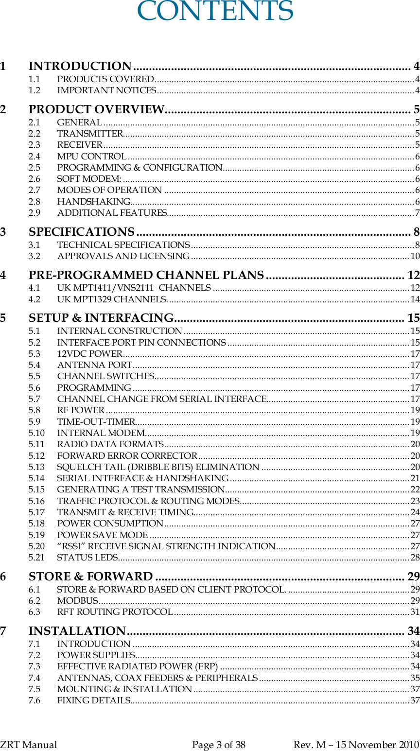 ZRT Manual Page 3 of 38 Rev. M – 15 November 2010CONTENTS1INTRODUCTION........................................................................................ 41.1 PRODUCTS COVERED...........................................................................................................41.2 IMPORTANT NOTICES..........................................................................................................42 PRODUCT OVERVIEW.............................................................................. 52.1 GENERAL ................................................................................................................................52.2 TRANSMITTER........................................................................................................................52.3 RECEIVER................................................................................................................................52.4 MPU CONTROL......................................................................................................................62.5 PROGRAMMING &amp; CONFIGURATION...............................................................................62.6 SOFT MODEM: ........................................................................................................................62.7 MODES OF OPERATION .......................................................................................................62.8 HANDSHAKING.....................................................................................................................62.9 ADDITIONAL FEATURES......................................................................................................73SPECIFICATIONS ....................................................................................... 83.1 TECHNICAL SPECIFICATIONS............................................................................................83.2 APPROVALS AND LICENSING..........................................................................................104PRE-PROGRAMMED CHANNEL PLANS............................................ 124.1 UK MPT1411/VNS2111  CHANNELS .................................................................................124.2 UK MPT1329 CHANNELS....................................................................................................145SETUP &amp; INTERFACING......................................................................... 155.1 INTERNAL CONSTRUCTION.............................................................................................155.2 INTERFACE PORT PIN CONNECTIONS ...........................................................................155.3 12VDC POWER......................................................................................................................175.4 ANTENNA PORT..................................................................................................................175.5 CHANNEL SWITCHES.........................................................................................................175.6 PROGRAMMING ..................................................................................................................175.7 CHANNEL CHANGE FROM SERIAL INTERFACE...........................................................175.8 RF POWER .............................................................................................................................195.9 TIME-OUT-TIMER.................................................................................................................195.10 INTERNAL MODEM.............................................................................................................195.11 RADIO DATA FORMATS.....................................................................................................205.12 FORWARD ERROR CORRECTOR.......................................................................................205.13 SQUELCH TAIL (DRIBBLE BITS) ELIMINATION .............................................................205.14 SERIAL INTERFACE &amp; HANDSHAKING..........................................................................215.15 GENERATING A TEST TRANSMISSION............................................................................225.16 TRAFFIC PROTOCOL &amp; ROUTING MODES......................................................................235.17 TRANSMIT &amp; RECEIVE TIMING.........................................................................................245.18 POWER CONSUMPTION.....................................................................................................275.19 POWER SAVE MODE ........................................................................................................... 275.20 “RSSI” RECEIVE SIGNAL STRENGTH INDICATION.......................................................275.21 STATUS LEDS........................................................................................................................ 286STORE &amp; FORWARD ............................................................................... 296.1 STORE &amp; FORWARD BASED ON CLIENT PROTOCOL. .................................................. 296.2 MODBUS................................................................................................................................296.3 RFT ROUTING PROTOCOL.................................................................................................317 INSTALLATION........................................................................................ 347.1 INTRODUCTION ..................................................................................................................347.2 POWER SUPPLIES.................................................................................................................347.3 EFFECTIVE RADIATED POWER (ERP) .............................................................................. 347.4 ANTENNAS, COAX FEEDERS &amp; PERIPHERALS..............................................................357.5 MOUNTING &amp; INSTALLATION.........................................................................................377.6 FIXING DETAILS...................................................................................................................37