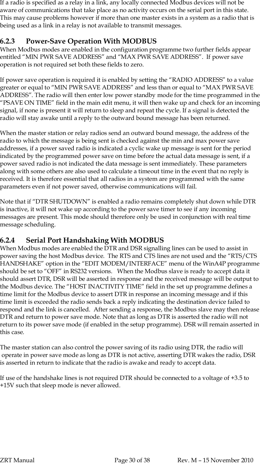 ZRT Manual Page 30 of 38 Rev. M – 15 November 2010If a radio is specified as a relay in a link, any locally connected Modbus devices will not beaware of communications that take place as no activity occurs on the serial port in this state.This may cause problems however if more than one master exists in a system as a radio that isbeing used as a link in a relay is not available to transmit messages.6.2.3 Power-Save Operation With MODBUSWhen Modbus modes are enabled in the configuration programme two further fields appearentitled “MIN PWR SAVE ADDRESS” and “MAX PWR SAVE ADDRESS”.  If power saveoperation is not required set both these fields to zero.If power save operation is required it is enabled by setting the “RADIO ADDRESS” to a valuegreater or equal to “MIN PWR SAVE ADDRESS” and less than or equal to “MAX PWR SAVEADDRESS”. The radio will then enter low power standby mode for the time programmed in the“PSAVE ON TIME” field in the main edit menu, it will then wake up and check for an incomingsignal, if none is present it will return to sleep and repeat the cycle. If a signal is detected theradio will stay awake until a reply to the outward bound message has been returned.When the master station or relay radios send an outward bound message, the address of theradio to which the message is being sent is checked against the min and max power saveaddresses, if a power saved radio is indicated a cyclic wake up message is sent for the periodindicated by the programmed power save on time before the actual data message is sent, if apower saved radio is not indicated the data message is sent immediately. These parametersalong with some others are also used to calculate a timeout time in the event that no reply isreceived. It is therefore essential that all radios in a system are programmed with the sameparameters even if not power saved, otherwise communications will fail.Note that if “DTR SHUTDOWN” is enabled a radio remains completely shut down while DTRis inactive, it will not wake up according to the power save timer to see if any incomingmessages are present. This mode should therefore only be used in conjunction with real timemessage scheduling.6.2.4 Serial Port Handshaking With MODBUSWhen Modbus modes are enabled the DTR and DSR signalling lines can be used to assist inpower saving the host Modbus device.  The RTS and CTS lines are not used and the “RTS/CTSHANDSHAKE” option in the “EDIT MODEM/INTERFACE” menu of the WinA4P programmeshould be set to “OFF” in RS232 versions.   When the Modbus slave is ready to accept data itshould assert DTR, DSR will be asserted in response and the received message will be output tothe Modbus device. The “HOST INACTIVITY TIME” field in the set up programme defines atime limit for the Modbus device to assert DTR in response an incoming message and if thistime limit is exceeded the radio sends back a reply indicating the destination device failed torespond and the link is cancelled.  After sending a response, the Modbus slave may then releaseDTR and return to power save mode. Note that as long as DTR is asserted the radio will notreturn to its power save mode (if enabled in the setup programme). DSR will remain asserted inthis case.The master station can also control the power saving of its radio using DTR, the radio will operate in power save mode as long as DTR is not active, asserting DTR wakes the radio, DSRis asserted in return to indicate that the radio is awake and ready to accept data.If use of the handshake lines is not required DTR should be connected to a voltage of +3.5 to+15V such that sleep mode is never allowed.