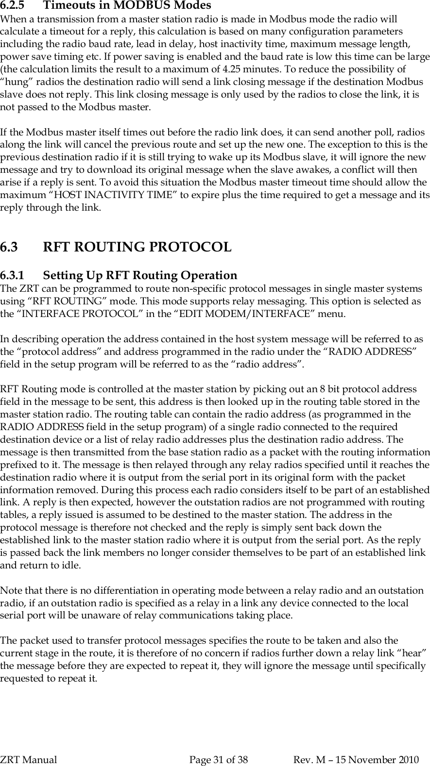 ZRT Manual Page 31 of 38 Rev. M – 15 November 20106.2.5 Timeouts in MODBUS ModesWhen a transmission from a master station radio is made in Modbus mode the radio willcalculate a timeout for a reply, this calculation is based on many configuration parametersincluding the radio baud rate, lead in delay, host inactivity time, maximum message length,power save timing etc. If power saving is enabled and the baud rate is low this time can be large(the calculation limits the result to a maximum of 4.25 minutes. To reduce the possibility of“hung” radios the destination radio will send a link closing message if the destination Modbusslave does not reply. This link closing message is only used by the radios to close the link, it isnot passed to the Modbus master.If the Modbus master itself times out before the radio link does, it can send another poll, radiosalong the link will cancel the previous route and set up the new one. The exception to this is theprevious destination radio if it is still trying to wake up its Modbus slave, it will ignore the newmessage and try to download its original message when the slave awakes, a conflict will thenarise if a reply is sent. To avoid this situation the Modbus master timeout time should allow themaximum “HOST INACTIVITY TIME” to expire plus the time required to get a message and itsreply through the link.6.3 RFT ROUTING PROTOCOL6.3.1 Setting Up RFT Routing OperationThe ZRT can be programmed to route non-specific protocol messages in single master systemsusing “RFT ROUTING” mode. This mode supports relay messaging. This option is selected asthe “INTERFACE PROTOCOL” in the “EDIT MODEM/INTERFACE” menu.In describing operation the address contained in the host system message will be referred to asthe “protocol address” and address programmed in the radio under the “RADIO ADDRESS”field in the setup program will be referred to as the “radio address”.RFT Routing mode is controlled at the master station by picking out an 8 bit protocol addressfield in the message to be sent, this address is then looked up in the routing table stored in themaster station radio. The routing table can contain the radio address (as programmed in theRADIO ADDRESS field in the setup program) of a single radio connected to the requireddestination device or a list of relay radio addresses plus the destination radio address. Themessage is then transmitted from the base station radio as a packet with the routing informationprefixed to it. The message is then relayed through any relay radios specified until it reaches thedestination radio where it is output from the serial port in its original form with the packetinformation removed. During this process each radio considers itself to be part of an establishedlink. A reply is then expected, however the outstation radios are not programmed with routingtables, a reply issued is assumed to be destined to the master station. The address in theprotocol message is therefore not checked and the reply is simply sent back down theestablished link to the master station radio where it is output from the serial port. As the replyis passed back the link members no longer consider themselves to be part of an established linkand return to idle.Note that there is no differentiation in operating mode between a relay radio and an outstationradio, if an outstation radio is specified as a relay in a link any device connected to the localserial port will be unaware of relay communications taking place.The packet used to transfer protocol messages specifies the route to be taken and also thecurrent stage in the route, it is therefore of no concern if radios further down a relay link “hear”the message before they are expected to repeat it, they will ignore the message until specificallyrequested to repeat it.