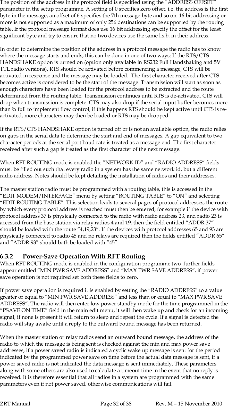 ZRT Manual Page 32 of 38 Rev. M – 15 November 2010The position of the address in the protocol field is specified using the “ADDRESS OFFSET”parameter in the setup programme. A setting of 0 specifies zero offset, i.e. the address is the firstbyte in the message, an offset of 6 specifies the 7th message byte and so on. 16 bit addressing ormore is not supported as a maximum of only 256 destinations can be supported by the routingtable. If the protocol message format does use 16 bit addressing specify the offset for the leastsignificant byte and try to ensure that no two devices use the same l.s.b. in their address.In order to determine the position of the address in a protocol message the radio has to knowwhere the message starts and ends, this can be done in one of two ways: If the RTS/CTSHANDSHAKE option is turned on (option only available in RS232 Full Handshaking and 5VTTL radio versions), RTS should be activated before commencing a message, CTS will beactivated in response and the message may be loaded.  The first character received after CTSbecomes active is considered to be the start of the message. Transmission will start as soon asenough characters have been loaded for the protocol address to be extracted and the routedetermined from the routing table. Transmission continues until RTS is de-activated, CTS willdrop when transmission is complete. CTS may also drop if the serial input buffer becomes morethan ¾ full to implement flow control, if this happens RTS should be kept active until CTS is re-activated, more characters may then be loaded or RTS may be dropped.If the RTS/CTS HANDSHAKE option is turned off or is not an available option, the radio relieson gaps in the serial data to determine the start and end of messages. A gap equivalent to twocharacter periods at the serial port baud rate is treated as a message end. The first characterreceived after such a gap is treated as the first character of the next message.When RFT ROUTING mode is enabled the “NETWORK ID” and “RADIO ADDRESS” fieldsmust be filled out such that every radio in a system has the same network id, but a differentradio address. Notes should be kept detailing the installation of radios and their addresses.The master station radio must be programmed with a routing table, this is accessed in the“EDIT MODEM/INTERFACE” menu by setting “ROUTING TABLE” to “ON” and selecting“EDIT ROUTING TABLE”. This selection leads to several pages of protocol addresses, the routeby which every protocol address is reached must then be entered, for example if the device withprotocol address 37 is physically connected to the radio with radio address 23, and radio 23 isaccessed from the base station via relay radios 4 and 19, then the field entitled “ADDR 37”should be loaded with the route “4,19,23”. If the devices with protocol addresses 65 and 93 arephysically connected to radio 45 and no relays are required then the fields entitled “ADDR 65”and “ADDR 93” should both be loaded with “45”.6.3.2 Power-Save Operation With RFT RoutingWhen RFT ROUTING mode is enabled in the configuration programme two  further fieldsappear entitled “MIN PWR SAVE ADDRESS” and “MAX PWR SAVE ADDRESS”, if powersave operation is not required set both these fields to zero.If power save operation is required it is enabled by setting the “RADIO ADDRESS” to a valuegreater or equal to “MIN PWR SAVE ADDRESS” and less than or equal to “MAX PWR SAVEADDRESS”. The radio will then enter low power standby mode for the time programmed in the“PSAVE ON TIME” field in the main edit menu, it will then wake up and check for an incomingsignal, if none is present it will return to sleep and repeat the cycle. If a signal is detected theradio will stay awake until a reply to the outward bound message has been returned.When the master station or relay radios send an outward bound message, the address of theradio to which the message is being sent is checked against the min and max power saveaddresses, if a power saved radio is indicated a cyclic wake up message is sent for the periodindicated by the programmed power save on time before the actual data message is sent, if apower saved radio is not indicated the data message is sent immediately. These parametersalong with some others are also used to calculate a timeout time in the event that no reply isreceived. It is therefore essential that all radios in a system are programmed with the sameparameters even if not power saved, otherwise communications will fail.