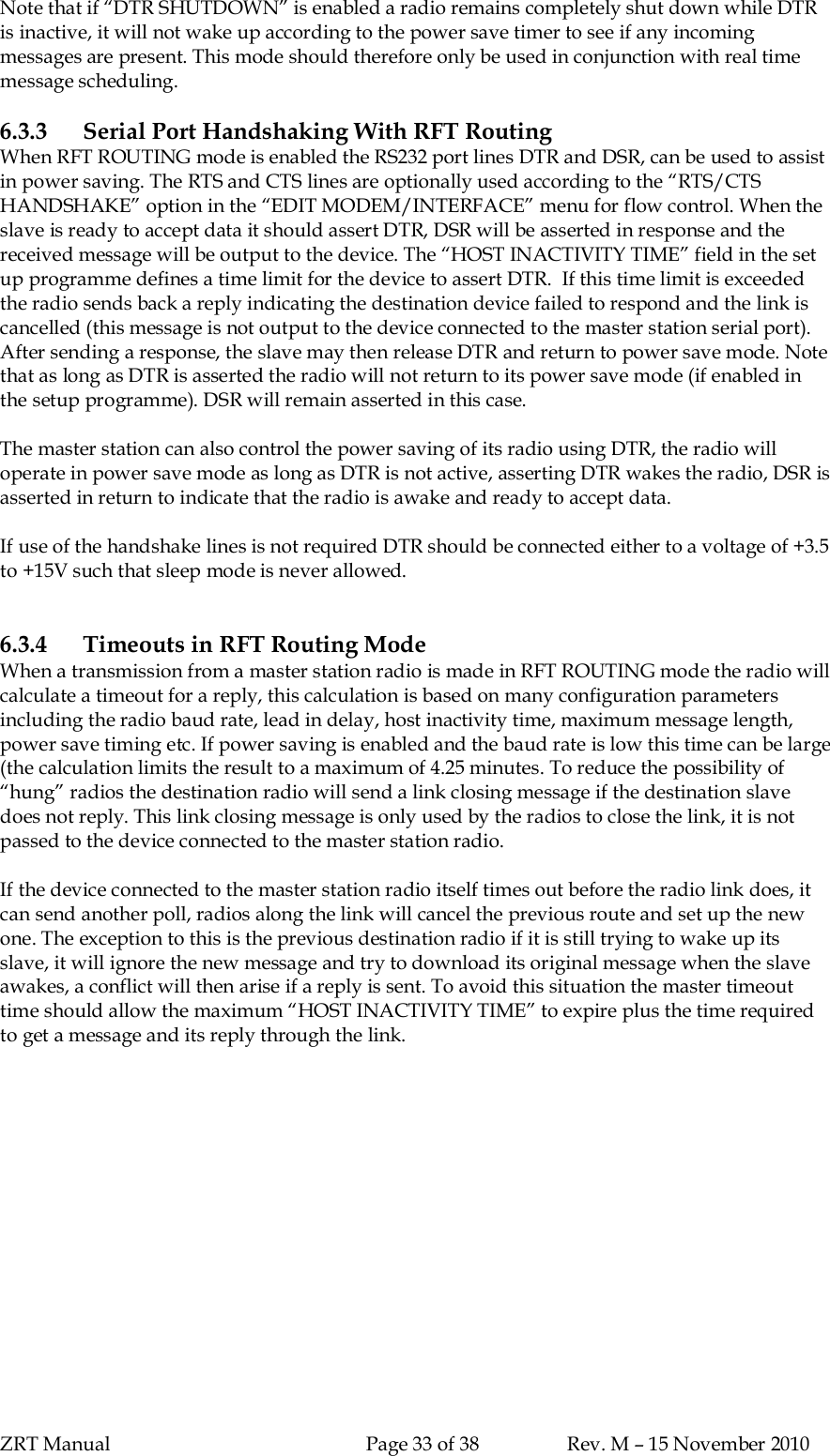 ZRT Manual Page 33 of 38 Rev. M – 15 November 2010Note that if “DTR SHUTDOWN” is enabled a radio remains completely shut down while DTRis inactive, it will not wake up according to the power save timer to see if any incomingmessages are present. This mode should therefore only be used in conjunction with real timemessage scheduling.6.3.3 Serial Port Handshaking With RFT RoutingWhen RFT ROUTING mode is enabled the RS232 port lines DTR and DSR, can be used to assistin power saving. The RTS and CTS lines are optionally used according to the “RTS/CTSHANDSHAKE” option in the “EDIT MODEM/INTERFACE” menu for flow control. When theslave is ready to accept data it should assert DTR, DSR will be asserted in response and thereceived message will be output to the device. The “HOST INACTIVITY TIME” field in the setup programme defines a time limit for the device to assert DTR.  If this time limit is exceededthe radio sends back a reply indicating the destination device failed to respond and the link iscancelled (this message is not output to the device connected to the master station serial port).After sending a response, the slave may then release DTR and return to power save mode. Notethat as long as DTR is asserted the radio will not return to its power save mode (if enabled inthe setup programme). DSR will remain asserted in this case.The master station can also control the power saving of its radio using DTR, the radio willoperate in power save mode as long as DTR is not active, asserting DTR wakes the radio, DSR isasserted in return to indicate that the radio is awake and ready to accept data.If use of the handshake lines is not required DTR should be connected either to a voltage of +3.5to +15V such that sleep mode is never allowed.6.3.4 Timeouts in RFT Routing ModeWhen a transmission from a master station radio is made in RFT ROUTING mode the radio willcalculate a timeout for a reply, this calculation is based on many configuration parametersincluding the radio baud rate, lead in delay, host inactivity time, maximum message length,power save timing etc. If power saving is enabled and the baud rate is low this time can be large(the calculation limits the result to a maximum of 4.25 minutes. To reduce the possibility of“hung” radios the destination radio will send a link closing message if the destination slavedoes not reply. This link closing message is only used by the radios to close the link, it is notpassed to the device connected to the master station radio.If the device connected to the master station radio itself times out before the radio link does, itcan send another poll, radios along the link will cancel the previous route and set up the newone. The exception to this is the previous destination radio if it is still trying to wake up itsslave, it will ignore the new message and try to download its original message when the slaveawakes, a conflict will then arise if a reply is sent. To avoid this situation the master timeouttime should allow the maximum “HOST INACTIVITY TIME” to expire plus the time requiredto get a message and its reply through the link.