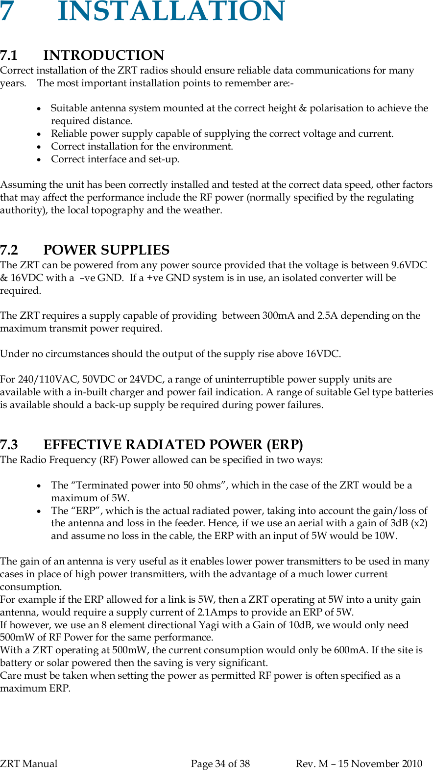 ZRT Manual Page 34 of 38 Rev. M – 15 November 20107INSTALLATION7.1 INTRODUCTIONCorrect installation of the ZRT radios should ensure reliable data communications for manyyears.    The most important installation points to remember are:-Suitable antenna system mounted at the correct height &amp; polarisation to achieve therequired distance.Reliable power supply capable of supplying the correct voltage and current.Correct installation for the environment.Correct interface and set-up.Assuming the unit has been correctly installed and tested at the correct data speed, other factorsthat may affect the performance include the RF power (normally specified by the regulatingauthority), the local topography and the weather.7.2 POWER SUPPLIESThe ZRT can be powered from any power source provided that the voltage is between 9.6VDC&amp; 16VDC with a  –ve GND.  If a +ve GND system is in use, an isolated converter will berequired.The ZRT requires a supply capable of providing  between 300mA and 2.5A depending on themaximum transmit power required.Under no circumstances should the output of the supply rise above 16VDC.For 240/110VAC, 50VDC or 24VDC, a range of uninterruptible power supply units areavailable with a in-built charger and power fail indication. A range of suitable Gel type batteriesis available should a back-up supply be required during power failures.7.3 EFFECTIVE RADIATED POWER (ERP)The Radio Frequency (RF) Power allowed can be specified in two ways:The “Terminated power into 50 ohms”, which in the case of the ZRT would be amaximum of 5W.The “ERP”, which is the actual radiated power, taking into account the gain/loss ofthe antenna and loss in the feeder. Hence, if we use an aerial with a gain of 3dB (x2)and assume no loss in the cable, the ERP with an input of 5W would be 10W.The gain of an antenna is very useful as it enables lower power transmitters to be used in manycases in place of high power transmitters, with the advantage of a much lower currentconsumption.For example if the ERP allowed for a link is 5W, then a ZRT operating at 5W into a unity gainantenna, would require a supply current of 2.1Amps to provide an ERP of 5W.If however, we use an 8 element directional Yagi with a Gain of 10dB, we would only need500mW of RF Power for the same performance.With a ZRT operating at 500mW, the current consumption would only be 600mA. If the site isbattery or solar powered then the saving is very significant.Care must be taken when setting the power as permitted RF power is often specified as amaximum ERP.