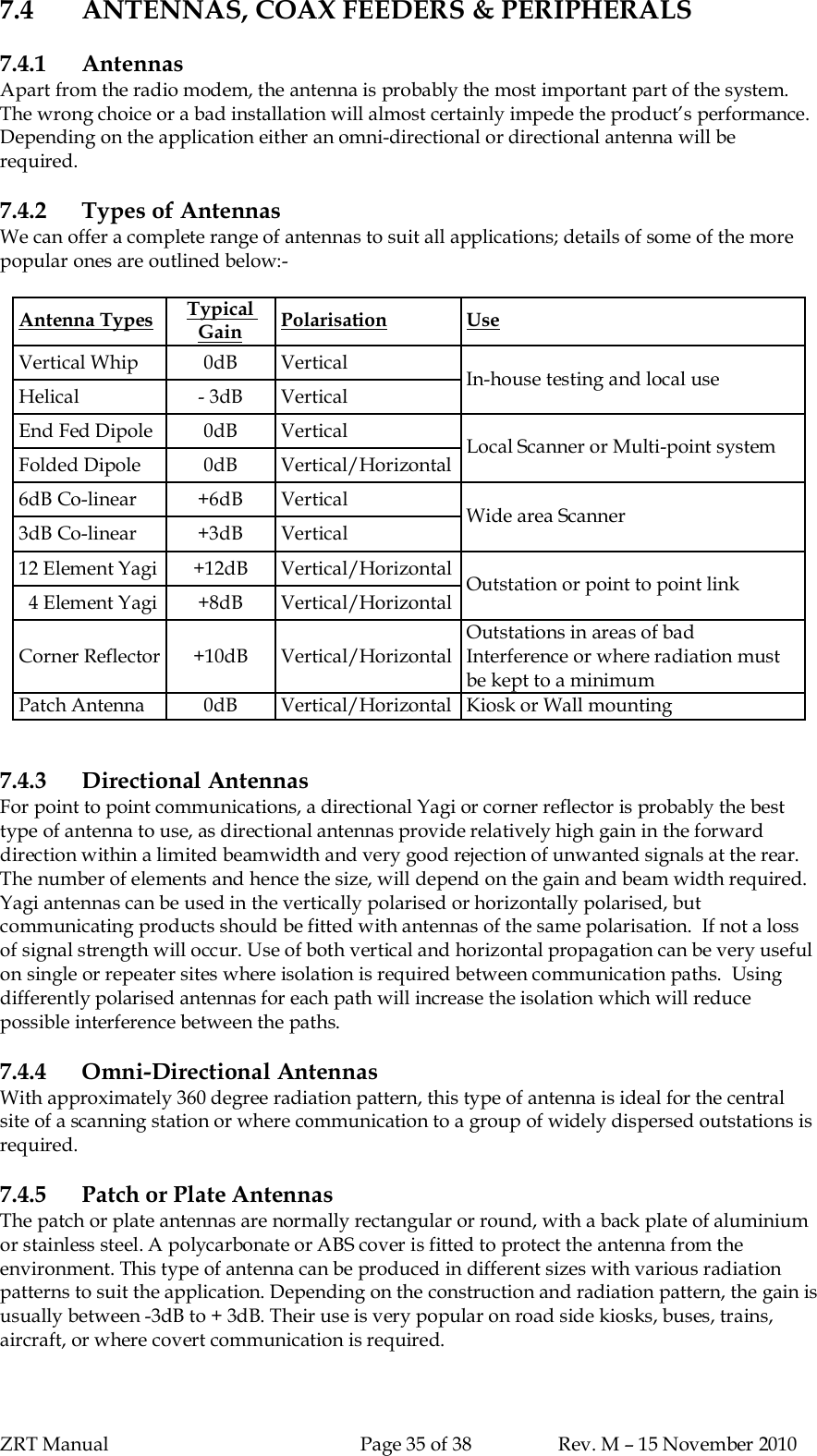 ZRT Manual Page 35 of 38 Rev. M – 15 November 20107.4 ANTENNAS, COAX FEEDERS &amp; PERIPHERALS7.4.1 AntennasApart from the radio modem, the antenna is probably the most important part of the system.The wrong choice or a bad installation will almost certainly impede the product’s performance.Depending on the application either an omni-directional or directional antenna will berequired.7.4.2 Types of AntennasWe can offer a complete range of antennas to suit all applications; details of some of the morepopular ones are outlined below:-Antenna Types TypicalGain Polarisation UseVertical Whip 0dB VerticalHelical - 3dB  Vertical In-house testing and local useEnd Fed Dipole 0dB VerticalFolded Dipole 0dB Vertical/Horizontal Local Scanner or Multi-point system6dB Co-linear +6dB Vertical3dB Co-linear +3dB Vertical Wide area Scanner12 Element Yagi +12dB Vertical/Horizontal  4 Element Yagi +8dB Vertical/Horizontal Outstation or point to point linkCorner Reflector +10dB Vertical/HorizontalOutstations in areas of badInterference or where radiation mustbe kept to a minimumPatch Antenna 0dB Vertical/Horizontal Kiosk or Wall mounting7.4.3 Directional AntennasFor point to point communications, a directional Yagi or corner reflector is probably the besttype of antenna to use, as directional antennas provide relatively high gain in the forwarddirection within a limited beamwidth and very good rejection of unwanted signals at the rear.The number of elements and hence the size, will depend on the gain and beam width required.Yagi antennas can be used in the vertically polarised or horizontally polarised, butcommunicating products should be fitted with antennas of the same polarisation.  If not a lossof signal strength will occur. Use of both vertical and horizontal propagation can be very usefulon single or repeater sites where isolation is required between communication paths.  Usingdifferently polarised antennas for each path will increase the isolation which will reducepossible interference between the paths.7.4.4 Omni-Directional AntennasWith approximately 360 degree radiation pattern, this type of antenna is ideal for the centralsite of a scanning station or where communication to a group of widely dispersed outstations isrequired.7.4.5 Patch or Plate AntennasThe patch or plate antennas are normally rectangular or round, with a back plate of aluminiumor stainless steel. A polycarbonate or ABS cover is fitted to protect the antenna from theenvironment. This type of antenna can be produced in different sizes with various radiationpatterns to suit the application. Depending on the construction and radiation pattern, the gain isusually between -3dB to + 3dB. Their use is very popular on road side kiosks, buses, trains,aircraft, or where covert communication is required.