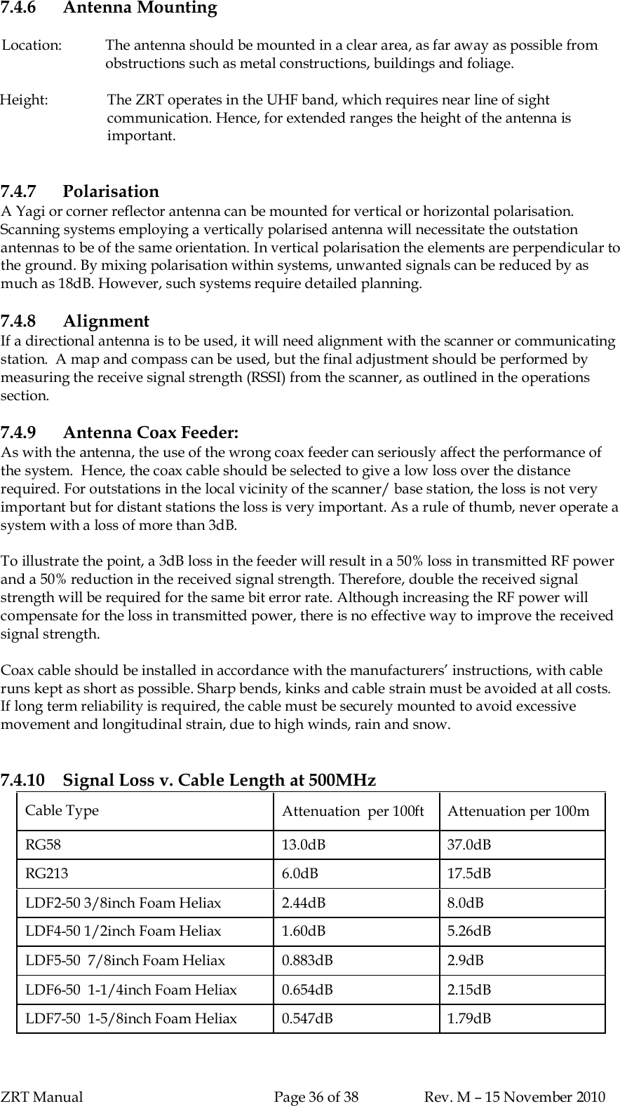 ZRT Manual Page 36 of 38 Rev. M – 15 November 20107.4.6 Antenna MountingLocation: The antenna should be mounted in a clear area, as far away as possible fromobstructions such as metal constructions, buildings and foliage.Height: The ZRT operates in the UHF band, which requires near line of sightcommunication. Hence, for extended ranges the height of the antenna isimportant.7.4.7 PolarisationA Yagi or corner reflector antenna can be mounted for vertical or horizontal polarisation.Scanning systems employing a vertically polarised antenna will necessitate the outstationantennas to be of the same orientation. In vertical polarisation the elements are perpendicular tothe ground. By mixing polarisation within systems, unwanted signals can be reduced by asmuch as 18dB. However, such systems require detailed planning.7.4.8 AlignmentIf a directional antenna is to be used, it will need alignment with the scanner or communicatingstation.  A map and compass can be used, but the final adjustment should be performed bymeasuring the receive signal strength (RSSI) from the scanner, as outlined in the operationssection.7.4.9 Antenna Coax Feeder:As with the antenna, the use of the wrong coax feeder can seriously affect the performance ofthe system.  Hence, the coax cable should be selected to give a low loss over the distancerequired. For outstations in the local vicinity of the scanner/ base station, the loss is not veryimportant but for distant stations the loss is very important. As a rule of thumb, never operate asystem with a loss of more than 3dB.To illustrate the point, a 3dB loss in the feeder will result in a 50% loss in transmitted RF powerand a 50% reduction in the received signal strength. Therefore, double the received signalstrength will be required for the same bit error rate. Although increasing the RF power willcompensate for the loss in transmitted power, there is no effective way to improve the receivedsignal strength.Coax cable should be installed in accordance with the manufacturers’ instructions, with cableruns kept as short as possible. Sharp bends, kinks and cable strain must be avoided at all costs.If long term reliability is required, the cable must be securely mounted to avoid excessivemovement and longitudinal strain, due to high winds, rain and snow.7.4.10 Signal Loss v. Cable Length at 500MHzCable Type Attenuation  per 100ft  Attenuation per 100mRG58 13.0dB 37.0dBRG213 6.0dB 17.5dBLDF2-50 3/8inch Foam Heliax 2.44dB 8.0dBLDF4-50 1/2inch Foam Heliax 1.60dB 5.26dBLDF5-50  7/8inch Foam Heliax 0.883dB 2.9dBLDF6-50  1-1/4inch Foam Heliax 0.654dB 2.15dBLDF7-50  1-5/8inch Foam Heliax 0.547dB 1.79dB