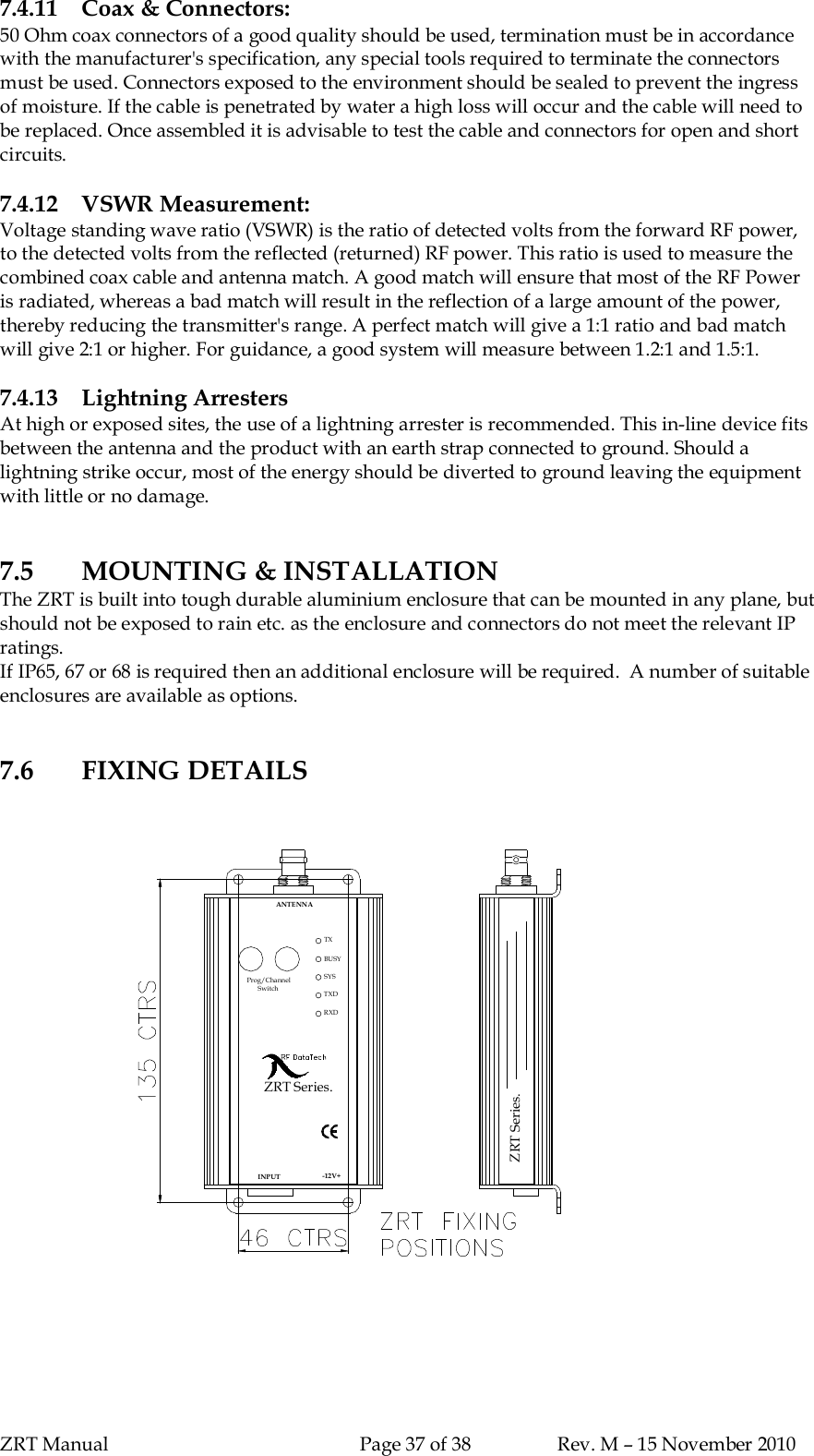 ZRT Manual Page 37 of 38 Rev. M – 15 November 20107.4.11 Coax &amp; Connectors:50 Ohm coax connectors of a good quality should be used, termination must be in accordancewith the manufacturer&apos;s specification, any special tools required to terminate the connectorsmust be used. Connectors exposed to the environment should be sealed to prevent the ingressof moisture. If the cable is penetrated by water a high loss will occur and the cable will need tobe replaced. Once assembled it is advisable to test the cable and connectors for open and shortcircuits.7.4.12 VSWR Measurement:Voltage standing wave ratio (VSWR) is the ratio of detected volts from the forward RF power,to the detected volts from the reflected (returned) RF power. This ratio is used to measure thecombined coax cable and antenna match. A good match will ensure that most of the RF Poweris radiated, whereas a bad match will result in the reflection of a large amount of the power,thereby reducing the transmitter&apos;s range. A perfect match will give a 1:1 ratio and bad matchwill give 2:1 or higher. For guidance, a good system will measure between 1.2:1 and 1.5:1.7.4.13 Lightning ArrestersAt high or exposed sites, the use of a lightning arrester is recommended. This in-line device fitsbetween the antenna and the product with an earth strap connected to ground. Should alightning strike occur, most of the energy should be diverted to ground leaving the equipmentwith little or no damage.7.5 MOUNTING &amp; INSTALLATIONThe ZRT is built into tough durable aluminium enclosure that can be mounted in any plane, butshould not be exposed to rain etc. as the enclosure and connectors do not meet the relevant IPratings.If IP65, 67 or 68 is required then an additional enclosure will be required.  A number of suitableenclosures are available as options.7.6 FIXING DETAILSZRT Series.ANTENNABU SYSYSTXProg/ChannelSwi tchZRT Series.TXDRXDINP UT -12V+