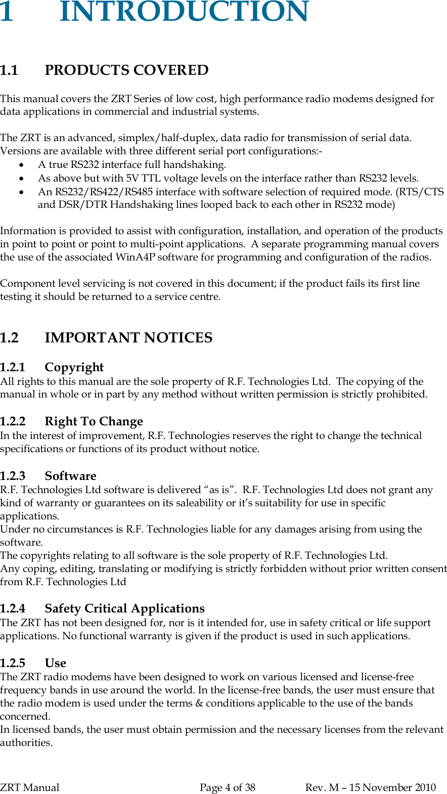 ZRT Manual Page 4 of 38 Rev. M – 15 November 20101INTRODUCTION1.1 PRODUCTS COVEREDThis manual covers the ZRT Series of low cost, high performance radio modems designed fordata applications in commercial and industrial systems.The ZRT is an advanced, simplex/half-duplex, data radio for transmission of serial data.Versions are available with three different serial port configurations:-A true RS232 interface full handshaking.As above but with 5V TTL voltage levels on the interface rather than RS232 levels.An RS232/RS422/RS485 interface with software selection of required mode. (RTS/CTSand DSR/DTR Handshaking lines looped back to each other in RS232 mode)Information is provided to assist with configuration, installation, and operation of the productsin point to point or point to multi-point applications.  A separate programming manual coversthe use of the associated WinA4P software for programming and configuration of the radios.Component level servicing is not covered in this document; if the product fails its first linetesting it should be returned to a service centre.1.2 IMPORTANT NOTICES1.2.1 CopyrightAll rights to this manual are the sole property of R.F. Technologies Ltd.  The copying of themanual in whole or in part by any method without written permission is strictly prohibited.1.2.2 Right To ChangeIn the interest of improvement, R.F. Technologies reserves the right to change the technicalspecifications or functions of its product without notice.1.2.3 SoftwareR.F. Technologies Ltd software is delivered “as is”.  R.F. Technologies Ltd does not grant anykind of warranty or guarantees on its saleability or it’s suitability for use in specificapplications.Under no circumstances is R.F. Technologies liable for any damages arising from using thesoftware.The copyrights relating to all software is the sole property of R.F. Technologies Ltd.Any coping, editing, translating or modifying is strictly forbidden without prior written consentfrom R.F. Technologies Ltd1.2.4 Safety Critical ApplicationsThe ZRT has not been designed for, nor is it intended for, use in safety critical or life supportapplications. No functional warranty is given if the product is used in such applications.1.2.5 UseThe ZRT radio modems have been designed to work on various licensed and license-freefrequency bands in use around the world. In the license-free bands, the user must ensure thatthe radio modem is used under the terms &amp; conditions applicable to the use of the bandsconcerned.In licensed bands, the user must obtain permission and the necessary licenses from the relevantauthorities.