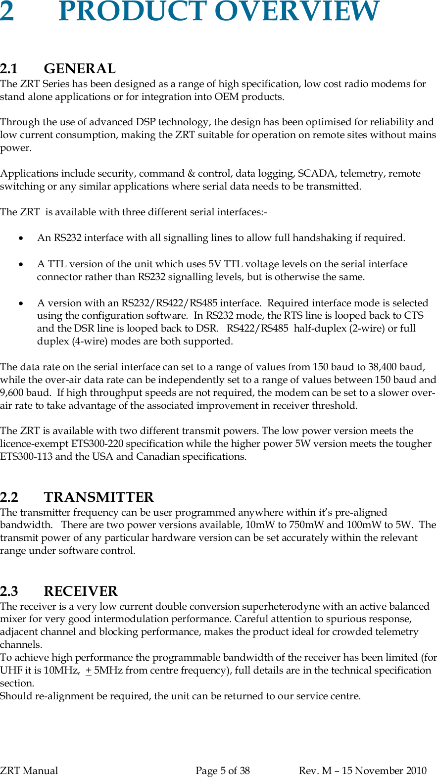 ZRT Manual Page 5 of 38 Rev. M – 15 November 20102PRODUCT OVERVIEW2.1 GENERALThe ZRT Series has been designed as a range of high specification, low cost radio modems forstand alone applications or for integration into OEM products.Through the use of advanced DSP technology, the design has been optimised for reliability andlow current consumption, making the ZRT suitable for operation on remote sites without mainspower.Applications include security, command &amp; control, data logging, SCADA, telemetry, remoteswitching or any similar applications where serial data needs to be transmitted.The ZRT  is available with three different serial interfaces:-An RS232 interface with all signalling lines to allow full handshaking if required.A TTL version of the unit which uses 5V TTL voltage levels on the serial interfaceconnector rather than RS232 signalling levels, but is otherwise the same.A version with an RS232/RS422/RS485 interface.  Required interface mode is selectedusing the configuration software.  In RS232 mode, the RTS line is looped back to CTSand the DSR line is looped back to DSR.   RS422/RS485  half-duplex (2-wire) or fullduplex (4-wire) modes are both supported.The data rate on the serial interface can set to a range of values from 150 baud to 38,400 baud,while the over-air data rate can be independently set to a range of values between 150 baud and9,600 baud.  If high throughput speeds are not required, the modem can be set to a slower over-air rate to take advantage of the associated improvement in receiver threshold.The ZRT is available with two different transmit powers. The low power version meets thelicence-exempt ETS300-220 specification while the higher power 5W version meets the tougherETS300-113 and the USA and Canadian specifications.2.2 TRANSMITTERThe transmitter frequency can be user programmed anywhere within it’s pre-alignedbandwidth.   There are two power versions available, 10mW to 750mW and 100mW to 5W.  Thetransmit power of any particular hardware version can be set accurately within the relevantrange under software control.2.3 RECEIVERThe receiver is a very low current double conversion superheterodyne with an active balancedmixer for very good intermodulation performance. Careful attention to spurious response,adjacent channel and blocking performance, makes the product ideal for crowded telemetrychannels.To achieve high performance the programmable bandwidth of the receiver has been limited (forUHF it is 10MHz,  + 5MHz from centre frequency), full details are in the technical specificationsection.Should re-alignment be required, the unit can be returned to our service centre.