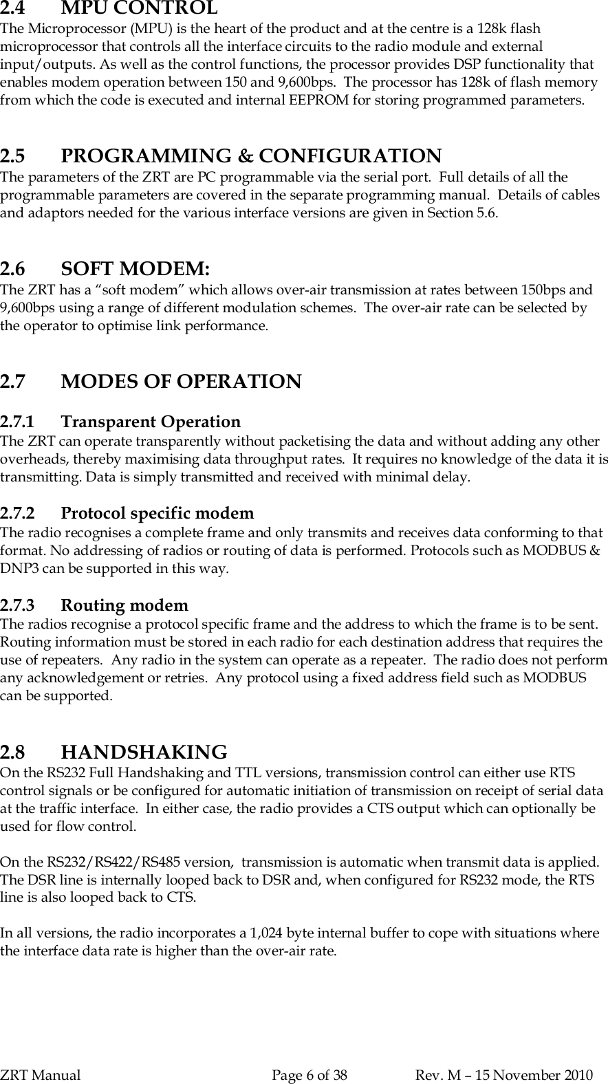 ZRT Manual Page 6 of 38 Rev. M – 15 November 20102.4 MPU CONTROLThe Microprocessor (MPU) is the heart of the product and at the centre is a 128k flashmicroprocessor that controls all the interface circuits to the radio module and externalinput/outputs. As well as the control functions, the processor provides DSP functionality thatenables modem operation between 150 and 9,600bps.  The processor has 128k of flash memoryfrom which the code is executed and internal EEPROM for storing programmed parameters.2.5 PROGRAMMING &amp; CONFIGURATIONThe parameters of the ZRT are PC programmable via the serial port.  Full details of all theprogrammable parameters are covered in the separate programming manual.  Details of cablesand adaptors needed for the various interface versions are given in Section 5.6.2.6 SOFT MODEM:The ZRT has a “soft modem” which allows over-air transmission at rates between 150bps and9,600bps using a range of different modulation schemes.  The over-air rate can be selected bythe operator to optimise link performance.2.7 MODES OF OPERATION2.7.1 Transparent OperationThe ZRT can operate transparently without packetising the data and without adding any otheroverheads, thereby maximising data throughput rates.  It requires no knowledge of the data it istransmitting. Data is simply transmitted and received with minimal delay.2.7.2 Protocol specific modemThe radio recognises a complete frame and only transmits and receives data conforming to thatformat. No addressing of radios or routing of data is performed. Protocols such as MODBUS &amp;DNP3 can be supported in this way.2.7.3 Routing modemThe radios recognise a protocol specific frame and the address to which the frame is to be sent.Routing information must be stored in each radio for each destination address that requires theuse of repeaters.  Any radio in the system can operate as a repeater.  The radio does not performany acknowledgement or retries.  Any protocol using a fixed address field such as MODBUScan be supported.2.8 HANDSHAKINGOn the RS232 Full Handshaking and TTL versions, transmission control can either use RTScontrol signals or be configured for automatic initiation of transmission on receipt of serial dataat the traffic interface.  In either case, the radio provides a CTS output which can optionally beused for flow control.On the RS232/RS422/RS485 version,  transmission is automatic when transmit data is applied.The DSR line is internally looped back to DSR and, when configured for RS232 mode, the RTSline is also looped back to CTS.In all versions, the radio incorporates a 1,024 byte internal buffer to cope with situations wherethe interface data rate is higher than the over-air rate.