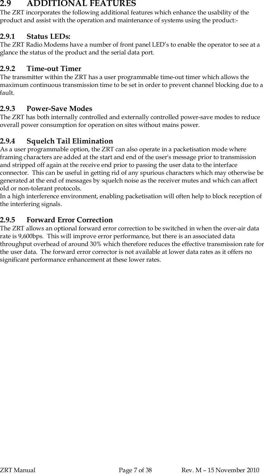 ZRT Manual Page 7 of 38 Rev. M – 15 November 20102.9 ADDITIONAL FEATURESThe ZRT incorporates the following additional features which enhance the usability of theproduct and assist with the operation and maintenance of systems using the product:-2.9.1 Status LEDs:The ZRT Radio Modems have a number of front panel LED’s to enable the operator to see at aglance the status of the product and the serial data port.2.9.2 Time-out TimerThe transmitter within the ZRT has a user programmable time-out timer which allows themaximum continuous transmission time to be set in order to prevent channel blocking due to afault.2.9.3 Power-Save ModesThe ZRT has both internally controlled and externally controlled power-save modes to reduceoverall power consumption for operation on sites without mains power.2.9.4 Squelch Tail EliminationAs a user programmable option, the ZRT can also operate in a packetisation mode whereframing characters are added at the start and end of the user&apos;s message prior to transmissionand stripped off again at the receive end prior to passing the user data to the interfaceconnector.  This can be useful in getting rid of any spurious characters which may otherwise begenerated at the end of messages by squelch noise as the receiver mutes and which can affectold or non-tolerant protocols.In a high interference environment, enabling packetisation will often help to block reception ofthe interfering signals.2.9.5 Forward Error CorrectionThe ZRT allows an optional forward error correction to be switched in when the over-air datarate is 9,600bps.  This will improve error performance, but there is an associated datathroughput overhead of around 30% which therefore reduces the effective transmission rate forthe user data.  The forward error corrector is not available at lower data rates as it offers nosignificant performance enhancement at these lower rates.