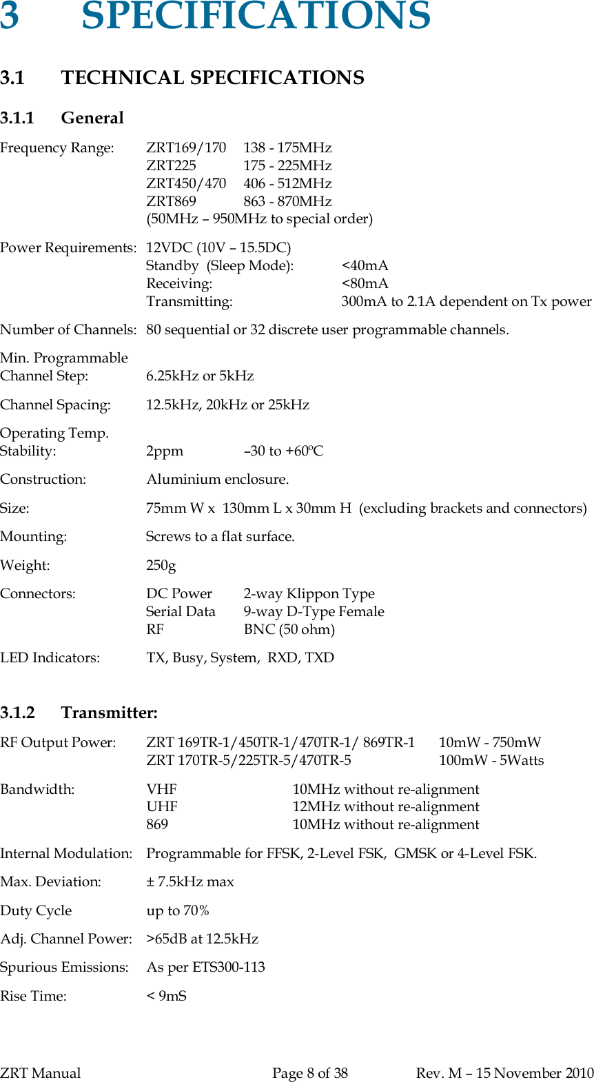 ZRT Manual Page 8 of 38 Rev. M – 15 November 20103SPECIFICATIONS3.1 TECHNICAL SPECIFICATIONS3.1.1 GeneralFrequency Range:   ZRT169/170  138 - 175MHzZRT225 175 - 225MHzZRT450/470   406 - 512MHzZRT869 863 - 870MHz(50MHz – 950MHz to special order)Power Requirements:  12VDC (10V – 15.5DC)Standby  (Sleep Mode): &lt;40mAReceiving: &lt;80mATransmitting: 300mA to 2.1A dependent on Tx powerNumber of Channels:  80 sequential or 32 discrete user programmable channels.Min. ProgrammableChannel Step: 6.25kHz or 5kHzChannel Spacing: 12.5kHz, 20kHz or 25kHzOperating Temp.Stability: 2ppm –30 to +60ºCConstruction: Aluminium enclosure.Size: 75mm W x  130mm L x 30mm H  (excluding brackets and connectors)Mounting: Screws to a flat surface.Weight: 250gConnectors: DC Power 2-way Klippon TypeSerial Data  9-way D-Type FemaleRF BNC (50 ohm)LED Indicators: TX, Busy, System,  RXD, TXD3.1.2 Transmitter:RF Output Power:   ZRT 169TR-1/450TR-1/470TR-1/ 869TR-1  10mW - 750mWZRT 170TR-5/225TR-5/470TR-5 100mW - 5WattsBandwidth: VHF 10MHz without re-alignmentUHF 12MHz without re-alignment869 10MHz without re-alignmentInternal Modulation:   Programmable for FFSK, 2-Level FSK,  GMSK or 4-Level FSK.Max. Deviation: ± 7.5kHz maxDuty Cycle up to 70%Adj. Channel Power:  &gt;65dB at 12.5kHzSpurious Emissions:  As per ETS300-113Rise Time: &lt; 9mS