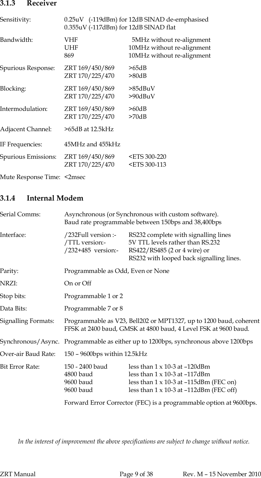 ZRT Manual Page 9 of 38 Rev. M – 15 November 20103.1.3 ReceiverSensitivity: 0.25uV   (-119dBm) for 12dB SINAD de-emphasised0.355uV (-117dBm) for 12dB SINAD flatBandwidth: VHF   5MHz without re-alignmentUHF 10MHz without re-alignment869 10MHz without re-alignmentSpurious Response:   ZRT 169/450/869 &gt;65dBZRT 170/225/470 &gt;80dBBlocking: ZRT 169/450/869 &gt;85dBuVZRT 170/225/470 &gt;90dBuVIntermodulation: ZRT 169/450/869 &gt;60dBZRT 170/225/470 &gt;70dBAdjacent Channel:  &gt;65dB at 12.5kHzIF Frequencies: 45MHz and 455kHzSpurious Emissions:   ZRT 169/450/869 &lt;ETS 300-220ZRT 170/225/470 &lt;ETS 300-113Mute Response Time:  &lt;2msec3.1.4 Internal ModemSerial Comms: Asynchronous (or Synchronous with custom software).Baud rate programmable between 150bps and 38,400bpsInterface: /232Full version :-  RS232 complete with signalling lines/TTL version:- 5V TTL levels rather than RS.232/232+485  version:-  RS422/RS485 (2 or 4 wire) orRS232 with looped back signalling lines.Parity: Programmable as Odd, Even or NoneNRZI: On or OffStop bits: Programmable 1 or 2Data Bits: Programmable 7 or 8Signalling Formats:  Programmable as V23, Bell202 or MPT1327, up to 1200 baud, coherentFFSK at 2400 baud, GMSK at 4800 baud, 4 Level FSK at 9600 baud.Synchronous/Async.  Programmable as either up to 1200bps, synchronous above 1200bpsOver-air Baud Rate:  150 – 9600bps within 12.5kHzBit Error Rate: 150 - 2400 baud less than 1 x 10-3 at –120dBm4800 baud less than 1 x 10-3 at –117dBm9600 baud less than 1 x 10-3 at –115dBm (FEC on)9600 baud less than 1 x 10-3 at –112dBm (FEC off)Forward Error Corrector (FEC) is a programmable option at 9600bps.In the interest of improvement the above specifications are subject to change without notice.