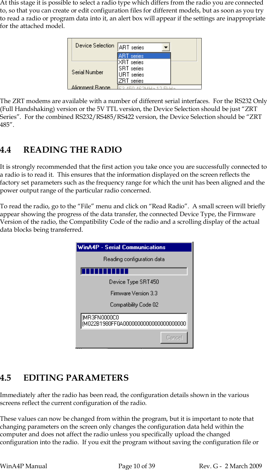 WinA4P Manual Page 10 of 39 Rev. G -  2 March 2009At this stage it is possible to select a radio type which differs from the radio you are connectedto, so that you can create or edit configuration files for different models, but as soon as you tryto read a radio or program data into it, an alert box will appear if the settings are inappropriatefor the attached model.The ZRT modems are available with a number of different serial interfaces.  For the RS232 Only(Full Handshaking) version or the 5V TTL version, the Device Selection should be just “ZRTSeries”.  For the combined RS232/RS485/RS422 version, the Device Selection should be “ZRT485”.4.4 READING THE RADIOIt is strongly recommended that the first action you take once you are successfully connected toa radio is to read it.  This ensures that the information displayed on the screen reflects thefactory set parameters such as the frequency range for which the unit has been aligned and thepower output range of the particular radio concerned.To read the radio, go to the “File” menu and click on “Read Radio”.  A small screen will brieflyappear showing the progress of the data transfer, the connected Device Type, the FirmwareVersion of the radio, the Compatibility Code of the radio and a scrolling display of the actualdata blocks being transferred.4.5 EDITING PARAMETERSImmediately after the radio has been read, the configuration details shown in the variousscreens reflect the current configuration of the radio.These values can now be changed from within the program, but it is important to note thatchanging parameters on the screen only changes the configuration data held within thecomputer and does not affect the radio unless you specifically upload the changedconfiguration into the radio.  If you exit the program without saving the configuration file or