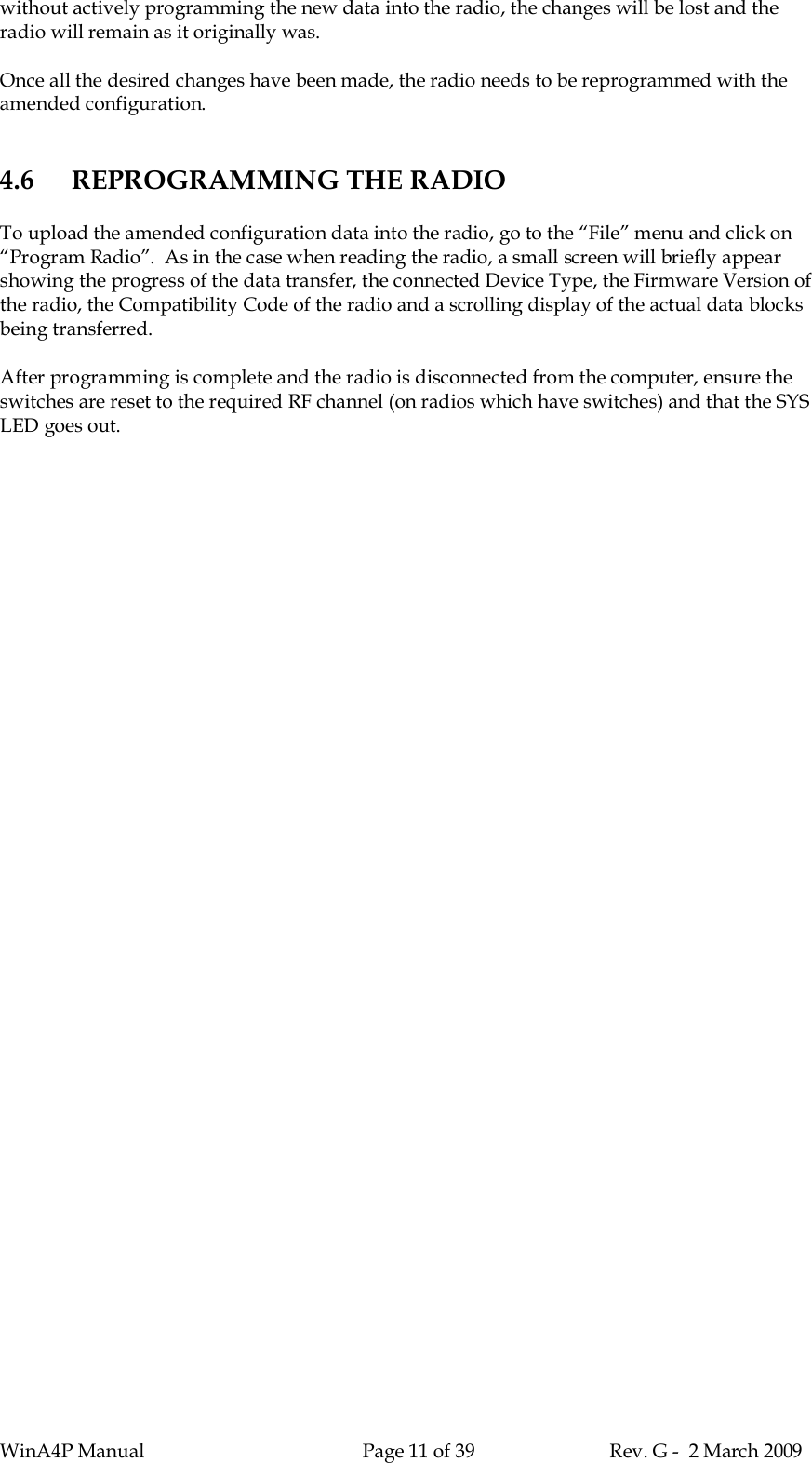 WinA4P Manual Page 11 of 39 Rev. G -  2 March 2009without actively programming the new data into the radio, the changes will be lost and theradio will remain as it originally was.Once all the desired changes have been made, the radio needs to be reprogrammed with theamended configuration.4.6 REPROGRAMMING THE RADIOTo upload the amended configuration data into the radio, go to the “File” menu and click on“Program Radio”.  As in the case when reading the radio, a small screen will briefly appearshowing the progress of the data transfer, the connected Device Type, the Firmware Version ofthe radio, the Compatibility Code of the radio and a scrolling display of the actual data blocksbeing transferred.After programming is complete and the radio is disconnected from the computer, ensure theswitches are reset to the required RF channel (on radios which have switches) and that the SYSLED goes out.