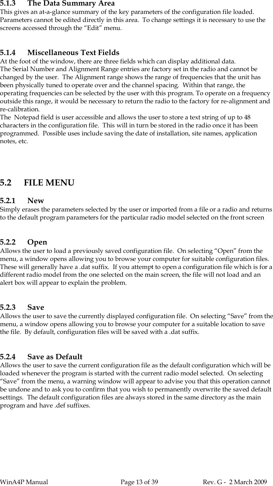 WinA4P Manual Page 13 of 39 Rev. G -  2 March 20095.1.3 The Data Summary AreaThis gives an at-a-glance summary of the key parameters of the configuration file loaded.Parameters cannot be edited directly in this area.  To change settings it is necessary to use thescreens accessed through the “Edit” menu.5.1.4 Miscellaneous Text FieldsAt the foot of the window, there are three fields which can display additional data.The Serial Number and Alignment Range entries are factory set in the radio and cannot bechanged by the user.  The Alignment range shows the range of frequencies that the unit hasbeen physically tuned to operate over and the channel spacing.  Within that range, theoperating frequencies can be selected by the user with this program. To operate on a frequencyoutside this range, it would be necessary to return the radio to the factory for re-alignment andre-calibration.The  Notepad field is user accessible and allows the user to store a text string of up to 48characters in the configuration file.  This will in turn be stored in the radio once it has beenprogrammed.  Possible uses include saving the date of installation, site names, applicationnotes, etc.5.2 FILE MENU5.2.1 NewSimply erases the parameters selected by the user or imported from a file or a radio and returnsto the default program parameters for the particular radio model selected on the front screen5.2.2 OpenAllows the user to load a previously saved configuration file.  On selecting “Open” from themenu, a window opens allowing you to browse your computer for suitable configuration files.These will generally have a .dat suffix.  If you attempt to open a configuration file which is for adifferent radio model from the one selected on the main screen, the file will not load and analert box will appear to explain the problem.5.2.3 SaveAllows the user to save the currently displayed configuration file.  On selecting “Save” from themenu, a window opens allowing you to browse your computer for a suitable location to savethe file.  By default, configuration files will be saved with a .dat suffix.5.2.4 Save as DefaultAllows the user to save the current configuration file as the default configuration which will beloaded whenever the program is started with the current radio model selected.  On selecting“Save” from the menu, a warning window will appear to advise you that this operation cannotbe undone and to ask you to confirm that you wish to permanently overwrite the saved defaultsettings.  The default configuration files are always stored in the same directory as the mainprogram and have .def suffixes.