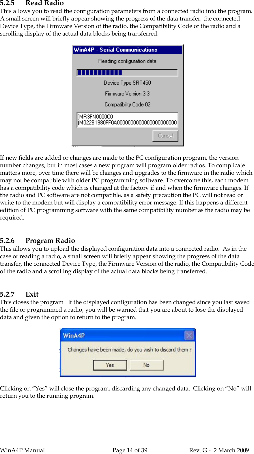 WinA4P Manual Page 14 of 39 Rev. G -  2 March 20095.2.5 Read RadioThis allows you to read the configuration parameters from a connected radio into the program.A small screen will briefly appear showing the progress of the data transfer, the connectedDevice Type, the Firmware Version of the radio, the Compatibility Code of the radio and ascrolling display of the actual data blocks being transferred.If new fields are added or changes are made to the PC configuration program, the versionnumber changes, but in most cases a new program will program older radios. To complicatematters more, over time there will be changes and upgrades to the firmware in the radio whichmay not be compatible with older PC programming software. To overcome this, each modemhas a compatibility code which is changed at the factory if and when the firmware changes. Ifthe radio and PC software are not compatible, as a safety precaution the PC will not read orwrite to the modem but will display a compatibility error message. If this happens a differentedition of PC programming software with the same compatibility number as the radio may berequired.5.2.6 Program RadioThis allows you to upload the displayed configuration data into a connected radio.  As in thecase of reading a radio, a small screen will briefly appear showing the progress of the datatransfer, the connected Device Type, the Firmware Version of the radio, the Compatibility Codeof the radio and a scrolling display of the actual data blocks being transferred.5.2.7 ExitThis closes the program.  If the displayed configuration has been changed since you last savedthe file or programmed a radio, you will be warned that you are about to lose the displayeddata and given the option to return to the program.Clicking on “Yes” will close the program, discarding any changed data.  Clicking on “No” willreturn you to the running program.