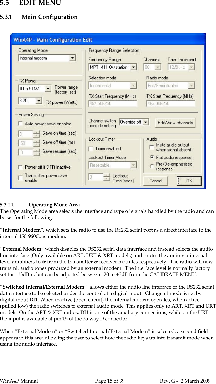 WinA4P Manual Page 15 of 39 Rev. G -  2 March 20095.3 EDIT MENU5.3.1 Main Configuration5.3.1.1 Operating Mode AreaThe Operating Mode area selects the interface and type of signals handled by the radio and canbe set for the following:-“Internal Modem”, which sets the radio to use the RS232 serial port as a direct interface to theinternal 150-9600bps modem.“External Modem” which disables the RS232 serial data interface and instead selects the audioline interface (Only available on ART, URT &amp; XRT models) and routes the audio via internallevel amplifiers to &amp; from the transmitter &amp; receiver modules respectively.  The radio will nowtransmit audio tones produced by an external modem.  The interface level is normally factoryset for –13dBm, but can be adjusted between –20 to +3dB from the CALIBRATE MENU.“Switched Internal/External Modem”  allows either the audio line interface or the RS232 serialdata interface to be selected under the control of a digital input.  Change of mode is set bydigital input DI1. When inactive (open circuit) the internal modem operates, when active(pulled low) the radio switches to external audio mode. This applies only to ART, XRT and URTmodels. On the ART &amp; XRT radios, DI1 is one of the auxiliary connections, while on the URTthe input is available at pin 15 of the 25 way D connector.When “External Modem” or “Switched Internal/External Modem” is selected, a second fieldappears in this area allowing the user to select how the radio keys up into transmit mode whenusing the audio interface.