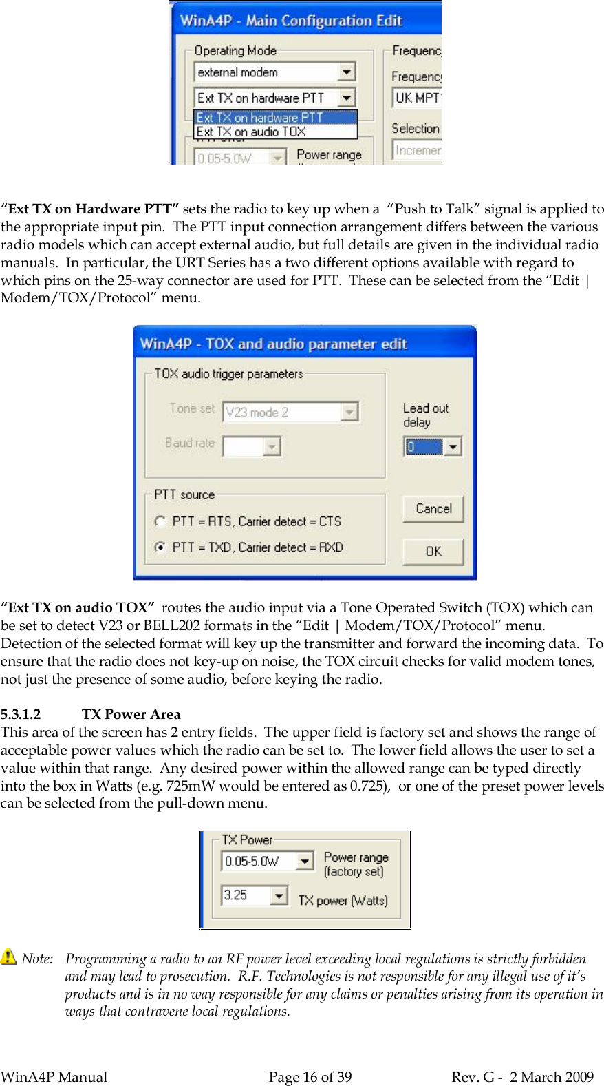 WinA4P Manual Page 16 of 39 Rev. G -  2 March 2009“Ext TX on Hardware PTT” sets the radio to key up when a  “Push to Talk” signal is applied tothe appropriate input pin.  The PTT input connection arrangement differs between the variousradio models which can accept external audio, but full details are given in the individual radiomanuals.  In particular, the URT Series has a two different options available with regard towhich pins on the 25-way connector are used for PTT.  These can be selected from the “Edit |Modem/TOX/Protocol” menu.“Ext TX on audio TOX”  routes the audio input via a Tone Operated Switch (TOX) which canbe set to detect V23 or BELL202 formats in the “Edit | Modem/TOX/Protocol” menu.Detection of the selected format will key up the transmitter and forward the incoming data.  Toensure that the radio does not key-up on noise, the TOX circuit checks for valid modem tones,not just the presence of some audio, before keying the radio.5.3.1.2 TX Power AreaThis area of the screen has 2 entry fields.  The upper field is factory set and shows the range ofacceptable power values which the radio can be set to.  The lower field allows the user to set avalue within that range.  Any desired power within the allowed range can be typed directlyinto the box in Watts (e.g. 725mW would be entered as 0.725),  or one of the preset power levelscan be selected from the pull-down menu.Note:   Programming a radio to an RF power level exceeding local regulations is strictly forbiddenand may lead to prosecution.  R.F. Technologies is not responsible for any illegal use of it’sproducts and is in no way responsible for any claims or penalties arising from its operation inways that contravene local regulations.